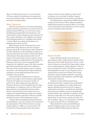 64 Society for NeuroScieNceBraiN factS | diseases and disorders
effective in reducing the severity of tics in some subtypes
of Tourette syndrome. Psychotherapy and counseling can
assist people with this disorder, as well as providing coping
mechanisms for family members.
Major Depression
Clinical or major depression, with its harrowing feelings
of sadness, hopelessness, pessimism, loss of interest in life, and
reduced emotional well-being, is one of the most common
and debilitating mental disorders. The disorder also comes
with disturbances of sleep and appetite, decreased energy, and
often cognitive disturbances such as difficulty concentrating
and remembering. Depression is as disabling as heart disease
or arthritis. What’s more, depressed individuals are at a
significantly elevated risk of suicide.
While both genes and the environment play a role in
an individual’s risk for depression, stress also can trigger a
depressive episode. We now know that the physical symptoms
may reflect disturbances in the hypothalamus, resulting in an
excessive production of stress hormones. This has been shown
in the laboratory: Many depressed patients fail to shut off
secretion of the stress hormone cortisol in response to potent
synthetic analogs that normally feed back to shut off secretion.
Experiments with positron emission tomography (PET)
imaging have also implicated a region of the anterior cingulate
gyrus within the prefrontal cerebral cortex in depression.
This region, which normally integrates aspects of cognition
and emotion, is the chief experimental target for deep brain
stimulation in severely depressed patients who have not
responded to other treatments.
In the United States, the lifetime risk of a depressive
episode severe enough to warrant treatment is approximately
18 percent. Put another way, in the past 12 months, 6.7
percent of U.S. adults experienced a major depression.
Fortunately, 80 percent of these individuals respond to drugs,
psychotherapy, or a combination of the two. Some severely
depressed patients can be helped with electroconvulsive
therapy. As mentioned above, those patients who do not
respond to the standard antidepressant drugs may be helped
by deep brain stimulation approaches, which were originally
developed for patients with neurodegenerative disease.
Currently, approved antidepressant drugs increase levels
of norepinephrine or serotonin in synapses. A few medications
also target dopamine. The well-known selective serotonin
reuptake inhibitors, or SSRIs, act on serotonin alone. The
increased levels of neurotransmitters then initiate plastic
changes in cells and circuits, leading to an improvement
in symptoms over several weeks. In addition, cognitive
behavioral psychotherapies have been shown to be effective.
Recently, ketamine, a drug that blocks NMDA glutamate
receptors, has been shown to alleviate depressed symptoms
rapidly. Because ketamine has many side effects, it is not likely
to be used clinically, but these findings have set off an exciting
search for new pharmacologic approaches.
Bipolar Disorder
People with bipolar disorder, previously known as
manic-depressive illness, usually experience episodes of deep
depression and manic highs. Many patients return to normal
moods in between acute episodes, but a large number continue
to have troubling symptoms, usually of depression. They also
have an increased risk of suicide. The depressive episodes are
indistinguishable from those of a major depression and are
characterized by sad mood, loss of interest, lack of energy,
disturbances of sleep and appetite, difficulty concentrating,
feelings of hopelessness and worthlessness, suicidal thoughts,
and sometimes suicidal acts.
Symptoms of mania include increased energy,
decreased need for sleep, a marked interest in goal-directed
activities, and poor judgment. For example, during manic
episodes, individuals may spend excessively or engage in
uncharacteristic drug abuse or sexual behaviors. Individuals
with mania may be euphoric, but some are predominantly
irritable. Typically, manic individuals are grandiose, and when
the mania is particularly severe, they may have delusions or
hallucinations. In such instances, patients may believe that
they are prophets, deities, or on a special mission. Sometimes,
too, mania can be mild. Then it is called hypomania.
Bipolar disorder that is characterized by full manic
episodes and depressions affects about 1 percent of the
population worldwide. When people who suffer from
Depression is as disabling as
heart disease or arthritis.
 