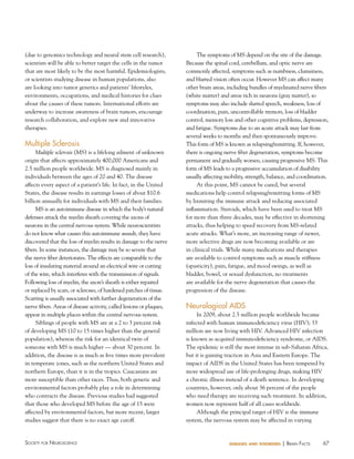 67Society for NeuroScieNce diseases and disorders | BraiN factS
(due to genomics technology and neural stem cell research),
scientists will be able to better target the cells in the tumor
that are most likely to be the most harmful. Epidemiologists,
or scientists studying disease in human populations, also
are looking into tumor genetics and patients’ lifestyles,
environments, occupations, and medical histories for clues
about the causes of these tumors. International efforts are
underway to increase awareness of brain tumors, encourage
research collaboration, and explore new and innovative
therapies.
Multiple Sclerosis
Multiple sclerosis (MS) is a lifelong ailment of unknown
origin that affects approximately 400,000 Americans and
2.5 million people worldwide. MS is diagnosed mainly in
individuals between the ages of 20 and 40. The disease
affects every aspect of a patient’s life. In fact, in the United
States, the disease results in earnings losses of about $10.6
billion annually for individuals with MS and their families.
MS is an autoimmune disease in which the body’s natural
defenses attack the myelin sheath covering the axons of
neurons in the central nervous system. While neuroscientists
do not know what causes this autoimmune assault, they have
discovered that the loss of myelin results in damage to the nerve
fibers. In some instances, the damage may be so severe that
the nerve fiber deteriorates. The effects are comparable to the
loss of insulating material around an electrical wire or cutting
of the wire, which interferes with the transmission of signals.
Following loss of myelin, the axon’s sheath is either repaired
or replaced by scars, or scleroses, of hardened patches of tissue.
Scarring is usually associated with further degeneration of the
nerve fibers. Areas of disease activity, called lesions or plaques,
appear in multiple places within the central nervous system.
Siblings of people with MS are at a 2 to 3 percent risk
of developing MS (10 to 15 times higher than the general
population), whereas the risk for an identical twin of
someone with MS is much higher — about 30 percent. In
addition, the disease is as much as five times more prevalent
in temperate zones, such as the northern United States and
northern Europe, than it is in the tropics. Caucasians are
more susceptible than other races. Thus, both genetic and
environmental factors probably play a role in determining
who contracts the disease. Previous studies had suggested
that those who developed MS before the age of 15 were
affected by environmental factors, but more recent, larger
studies suggest that there is no exact age cutoff.
The symptoms of MS depend on the site of the damage.
Because the spinal cord, cerebellum, and optic nerve are
commonly affected, symptoms such as numbness, clumsiness,
and blurred vision often occur. However MS can affect many
other brain areas, including bundles of myelinated nerve fibers
(white matter) and areas rich in neurons (gray matter), so
symptoms may also include slurred speech, weakness, loss of
coordination, pain, uncontrollable tremors, loss of bladder
control, memory loss and other cognitive problems, depression,
and fatigue. Symptoms due to an acute attack may last from
several weeks to months and then spontaneously improve.
This form of MS is known as relapsing/remitting. If, however,
there is ongoing nerve fiber degeneration, symptoms become
permanent and gradually worsen, causing progressive MS. This
form of MS leads to a progressive accumulation of disability
usually affecting mobility, strength, balance, and coordination.
At this point, MS cannot be cured, but several
medications help control relapsing/remitting forms of MS
by lixmiting the immune attack and reducing associated
inflammation. Steroids, which have been used to treat MS
for more than three decades, may be effective in shortening
attacks, thus helping to speed recovery from MS-related
acute attacks. What’s more, an increasing range of newer,
more selective drugs are now becoming available or are
in clinical trials. While many medications and therapies
are available to control symptoms such as muscle stiffness
(spasticity), pain, fatigue, and mood swings, as well as
bladder, bowel, or sexual dysfunction, no treatments
are available for the nerve degeneration that causes the
progression of the disease.
Neurological AIDS
In 2009, about 2.5 million people worldwide became
infected with human immunodeficiency virus (HIV); 33
million are now living with HIV. Advanced HIV infection
is known as acquired immunodeficiency syndrome, or AIDS.
The epidemic is still the most intense in sub-Saharan Africa,
but it is gaining traction in Asia and Eastern Europe. The
impact of AIDS in the United States has been tempered by
more widespread use of life-prolonging drugs, making HIV
a chronic illness instead of a death sentence. In developing
countries, however, only about 36 percent of the people
who need therapy are receiving such treatment. In addition,
women now represent half of all cases worldwide.
Although the principal target of HIV is the immune
system, the nervous system may be affected in varying
 