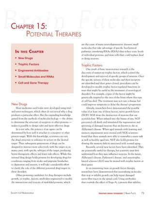 73Society for NeuroScieNce treating brain disorders | BraiN factS
chaPter 15:
PoteNtial theraPieS
in this chapter
n New Drugs
n Trophic Factors
n Engineered Antibodies
n Small Molecules and RNAs
n Cell and Gene Therapy
c ter 15:15:haP
New Drugs
Most medicines used today were developed using trial-
and-error techniques, which often do not reveal why a drug
produces a particular effect. But the expanding knowledge
gained from the methods of molecular biology — the ability
to determine the structure of receptors or other proteins —
makes it possible to design safer and more effective drugs.
In a test tube, the potency of an agent can be
determined by how well it attaches to a receptor or other
protein target. With this knowledge, scientists can vary
the drug’s structure to enhance its action on the desired
target. Thus, subsequent generations of drugs can be
designed to interact more selectively with the target or, in
many cases, with specific subtypes of the target, producing
better therapeutic effects and fewer side effects. While this
rational drug design holds promise for developing drugs for
conditions ranging from stroke and migraine headaches
to depression and anxiety, it will take considerable effort
to clarify the role of the different potential drug targets in
these disorders.
Other promising candidates for drug therapies include
growth, or trophic, factors; antibodies engineered to modify
the interactions and toxicity of misfolded proteins, which
are the cause of many neurodegenerative diseases; small
molecules that take advantage of specific biochemical
pathways; interfering RNAs (RNAi) that reduce toxic levels
of individual proteins; and stem cells that could replace dead
or dying neurons.
Trophic Factors
One result of basic neuroscience research is the
discovery of numerous trophic factors, which control the
development and survival of specific groups of neurons. Once
the specific actions of these molecules and their receptors
are identified and their genes cloned, procedures can be
developed to modify trophic factor-regulated functions in
ways that might be useful in the treatment of neurological
disorders. For example, copies of the factor might be
genetically targeted to the area of the brain where this type
of cell has died. The treatment may not cure a disease but
could improve symptoms or delay the disease’s progression.
Already, researchers have demonstrated the possible
value of at least one of these factors, nerve growth factor
(NGF). NGF slows the destruction of neurons that use
acetylcholine. When infused into the brains of rats, NGF
prevented cell death and stimulated the regeneration and
sprouting of damaged neurons that are known to die in
Alzheimer’s disease. When aged animals with learning and
memory impairments were treated with NGF, scientists
found that these animals were able to remember a maze task
as well as healthy aged rats. NGF also holds promise for
slowing the memory deficits associated with normal aging.
Recently, several new factors have been identified. They
are potentially useful for therapy, but scientists must first
understand how they may influence neurons. In the future,
Alzheimer’s disease, Parkinson’s disease, and amyotrophic
lateral sclerosis (ALS) may be treated with trophic factors or
their genes.
In an interesting twist on growth factor therapy,
researchers have demonstrated that neutralizing molecules
that stop or inhibit growth can help repair damaged
nerve fiber tracts in the spinal cord. Using antibodies
that override the effect of Nogo-A, a protein that inhibits
 