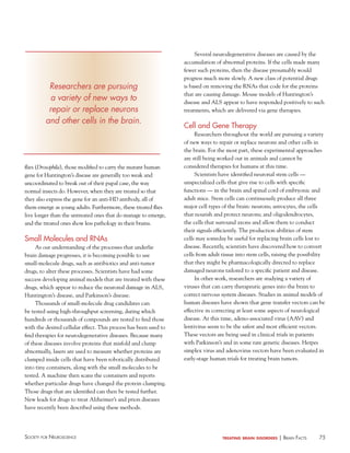 75Society for NeuroScieNce treating brain disorders | BraiN factS
Several neurodegenerative diseases are caused by the
accumulation of abnormal proteins. If the cells made many
fewer such proteins, then the disease presumably would
progress much more slowly. A new class of potential drugs
is based on removing the RNAs that code for the proteins
that are causing damage. Mouse models of Huntington’s
disease and ALS appear to have responded positively to such
treatments, which are delivered via gene therapies.
Cell and Gene Therapy
Researchers throughout the world are pursuing a variety
of new ways to repair or replace neurons and other cells in
the brain. For the most part, these experimental approaches
are still being worked out in animals and cannot be
considered therapies for humans at this time.
Scientists have identified neuronal stem cells —
unspecialized cells that give rise to cells with specific
functions — in the brain and spinal cord of embryonic and
adult mice. Stem cells can continuously produce all three
major cell types of the brain: neurons; astrocytes, the cells
that nourish and protect neurons; and oligodendrocytes,
the cells that surround axons and allow them to conduct
their signals efficiently. The production abilities of stem
cells may someday be useful for replacing brain cells lost to
disease. Recently, scientists have discovered how to convert
cells from adult tissue into stem cells, raising the possibility
that they might be pharmacologically directed to replace
damaged neurons tailored to a specific patient and disease.
In other work, researchers are studying a variety of
viruses that can carry therapeutic genes into the brain to
correct nervous system diseases. Studies in animal models of
human diseases have shown that gene transfer vectors can be
effective in correcting at least some aspects of neurological
disease. At this time, adeno-associated virus (AAV) and
lentivirus seem to be the safest and most efficient vectors.
These vectors are being used in clinical trials in patients
with Parkinson’s and in some rare genetic diseases. Herpes
simplex virus and adenovirus vectors have been evaluated in
early-stage human trials for treating brain tumors.
flies (Drosophila), those modified to carry the mutant human
gene for Huntington’s disease are generally too weak and
uncoordinated to break out of their pupal case, the way
normal insects do. However, when they are treated so that
they also express the gene for an anti-HD antibody, all of
them emerge as young adults. Furthermore, these treated flies
live longer than the untreated ones that do manage to emerge,
and the treated ones show less pathology in their brains.
Small Molecules and RNAs
As our understanding of the processes that underlie
brain damage progresses, it is becoming possible to use
small-molecule drugs, such as antibiotics and anti-tumor
drugs, to alter these processes. Scientists have had some
success developing animal models that are treated with these
drugs, which appear to reduce the neuronal damage in ALS,
Huntington’s disease, and Parkinson’s disease.
Thousands of small-molecule drug candidates can
be tested using high-throughput screening, during which
hundreds or thousands of compounds are tested to find those
with the desired cellular effect. This process has been used to
find therapies for neurodegenerative diseases. Because many
of these diseases involve proteins that misfold and clump
abnormally, lasers are used to measure whether proteins are
clumped inside cells that have been robotically distributed
into tiny containers, along with the small molecules to be
tested. A machine then scans the containers and reports
whether particular drugs have changed the protein clumping.
Those drugs that are identified can then be tested further.
New leads for drugs to treat Alzheimer’s and prion diseases
have recently been described using these methods.
Researchers are pursuing
a variety of new ways to
repair or replace neurons
and other cells in the brain.
 