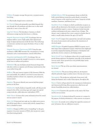 83Society for NeuroScieNce glossary | BraiN factS
Multiple Sclerosis (MS) An autoimmune disease in which the
body’s natural defenses attack the myelin sheath covering the
axons of neurons in the central nervous system. Symptoms include
numbness, clumsiness, and blurred vision.
Myasthenia Gravis A disease in which acetylcholine receptors on
muscle cells are destroyed so that muscles can no longer respond to
the acetylcholine signal to contract. Symptoms include muscular
weakness and progressively more common bouts of fatigue. The
disease’s cause is unknown but is more common in females than in
males; it usually strikes between the ages of 20 and 50.
Myelin Sheath Compact fatty material that surrounds and insulates
the axons of some neurons and accelerates the transmission of
electrical signals.
NMDA Receptors N-methyl-d-aspartate (NMDA) receptors, one of
three major classes of glutamate receptors, which have been implicated
in activities ranging from learning and memory to development and
specification of nerve contacts in a developing animal.
Nerve Growth Factor A substance whose role is to guide neuronal
growth during embryonic development, especially in the peripheral
nervous system. Nerve growth factor also probably helps sustain
neurons in the adult.
Nerve Terminal The tip of the axon where neurotransmitters
are released.
Neural Induction The process during embryonic development
whereby molecules trigger ectoderm tissue to become nerve tissue.
Neurogenesis The production and growth of new nerve cells
during development and, in select brain regions, throughout life.
Neuron A nerve cell specialized for the transmission of information
and characterized by long, fibrous projections called axons and
shorter, branchlike projections called dendrites.
Neuroscientist Scientists who specialize in the study of the brain
and the nervous system.
Neurotransmitter A chemical released by neurons at a synapse for
the purpose of relaying information to other neurons via receptors.
Nociceptors In animals, nerve endings that signal the sensation of
pain. In humans, they are called pain receptors.
Inhibition A synaptic message that prevents a recipient neuron
from firing.
Ions Electrically charged atoms or molecules.
Ion Channels Selectively permeable water-filled channels that
pass through the cell membrane and allow ions or other small
molecules to enter or leave the cell.
Long-Term Memory The final phase of memory, in which
information storage may last from hours to a lifetime.
Magnetic Resonance Imaging (MRI) A technique that uses
magnetic fields to create a high-quality, three-dimensional
image of organs and structures inside the body. This technology
is noninvasive and does not expose the body to X-rays or other
radiation.
Magnetic Resonance Spectroscopy (MRS) Using the same
machinery as MRI, MRS measures the concentration of certain
chemicals, such as neurotransmitters, instead of blood flow.
Magnetoencephalography (MeG) A technique that can
quantitatively measure the strength of activity in various regions
of the brain at millisecond resolution.
Metabolism The sum of all physical and chemical changes that
take place within an organism and all energy transformations that
occur within living cells.
Midbrain The most anterior segment of the brainstem. With the
pons and medulla, the midbrain is involved in many functions,
including regulation of heart rate, respiration, pain perception,
and movement.
Migration The process whereby new neurons find their proper
position in the brain.
Mitochondria Small cylindrical organelles inside cells that provide
energy for the cell by converting sugar and oxygen into special
energy molecules, called adenosine triphosphate (ATP).
Motor Neuron A neuron that carries information from the central
nervous system to muscle.
Motor unit A functional unit made up of an alpha motor neuron
and all the muscle fibers it contains and controls, ranging from a
few to a hundred or more.
Mutations Changes in DNA, such as “misspellings” in the gene
sequence or incorrect amounts of DNA, that can prevent a gene
from functioning properly.
 