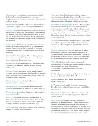 84 Society for NeuroScieNceBraiN factS | glossary
Pons A part of the hindbrain that, with other brain structures,
controls respiration and regulates heart rhythms. The pons is a major
route by which the forebrain sends information to and receives
information from the spinal cord and peripheral nervous system.
Positron emission Tomography (PeT) A method of measuring brain
function based on the detection of radioactivity emitted when
positrons, positively charged particles, undergo radioactive decay
in the brain. Computers then build three-dimensional images of
changes in blood flow based on the amount of radiation emitted in
different brain regions. The more brain activity, the more vivid the
picture that is created.
Psychosis A severe symptom of psychiatric disorders characterized
by an inability to perceive reality. Psychosis can occur in many
conditions, including schizophrenia, bipolar disorder, depression,
and drug-induced states.
Rapid eye Movement (ReM) Sleep Part of the sleep cycle when
active dreaming takes place. It is characterized by neocortical
EEG waves similar to those observed during waking. This state is
accompanied by paralysis of the body’s muscles; only the muscles
that allow breathing and control eye movements remain active.
Reflexes Considered the simplest and most fundamental
movements, they are relatively fixed, automatic muscle responses to
particular stimuli, such as the slight extension
of the leg when a physician taps the knee with a small
rubber hammer.
Retina A multilayered sensory tissue that lines the back of the eye
and contains the receptor cells to detect light.
Reuptake A process by which released neurotransmitters are
absorbed for later reuse.
Rod A sensory neuron located in the periphery of the retina.
The rod is sensitive to light of low intensity and is specialized for
nighttime vision.
Schizophrenia A chronic disorder characterized by psychosis (e.g.,
hallucinations and delusions), flattened emotions, and impaired
cognitive function.
Second Messengers Substances that trigger communication
after the actions of neurotransmitters at their receptors have been
completed. Second messengers convey the chemical message of a
neurotransmitter (the first messenger) from the cell membrane to the
cell’s internal biochemical machinery. Second-messenger effects may
endure for a few milliseconds to as long as many minutes. They also
may be responsible for long-term changes in the nervous system.
Norepinephrine A catecholamine neurotransmitter produced
both in the brain and in the peripheral nervous system.
Norepinephrine is involved in arousal and sleep regulation, mood,
and blood pressure.
Occipital Lobe One of the four subdivisions of the cerebral cortex.
The occipital lobe plays a role in processing visual information.
Olfactory Bulb A round, knoblike structure of the brain responsible
for processing the sense of smell. Specialized olfactory receptor cells
are located in a small patch of mucous membrane lining the roof of
the nose. Axons of these sensory cells pass through perforations in
the overlying bone and enter two elongated olfactory bulbs lying on
top of the bone.
Orexin Neurons Specialized neurons that provide an excitatory
signal to the arousal system, particularly to the norepinephrine
neurons. Orexin activation plays a critical role in preventing
abnormal transitions into REM sleep during the day, as occurs in
narcolepsy.
Parasympathetic Nervous System A branch of the autonomic
nervous system concerned with the conservation of the body’s
energy and resources during relaxed states.
Parietal Lobe One of the four subdivisions of the cerebral cortex.
The parietal lobe plays a role in sensory processes, attention,
and language.
Parkinson’s Disease A movement disorder caused by death of
dopamine neurons in the substantia nigra, located in the midbrain.
Symptoms include slowness of movement, muscular rigidity, and
walking and balance impairment.
Peptides Chains of amino acids that can function as
neurotransmitters or hormones.
Peripheral Nervous System A division of the nervous system
consisting of all nerves that are not part of the brain or spinal cord.
Photoreceptor A nerve ending, cell, or group of cells specialized to
sense or receive light.
Pituitary Gland An endocrine organ closely linked with the
hypothalamus. In humans, the pituitary gland is composed of two
lobes and secretes several different hormones that regulate the
activity of other endocrine organs throughout the body.
Plasticity The ability of the brain to modify its neural connections
to adapt to challenges in the environment.
 