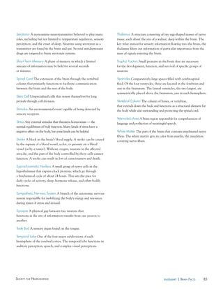 85Society for NeuroScieNce glossary | BraiN factS
Thalamus A structure consisting of two egg-shaped masses of nerve
tissue, each about the size of a walnut, deep within the brain. The
key relay station for sensory information flowing into the brain, the
thalamus filters out information of particular importance from the
mass of signals entering the brain.
Trophic Factors Small proteins in the brain that are necessary
for the development, function, and survival of specific groups of
neurons.
Ventricles Comparatively large spaces filled with cerebrospinal
fluid. Of the four ventricles, three are located in the forebrain and
one in the brainstem. The lateral ventricles, the two largest, are
symmetrically placed above the brainstem, one in each hemisphere.
Vertebral Column The column of bones, or vertebrae,
that extends down the back and functions as a structural element for
the body while also surrounding and protecting the spinal cord.
Wernicke’s Area A brain region responsible for comprehension of
language and production of meaningful speech.
White Matter The part of the brain that contains myelinated nerve
fibers. The white matter gets its color from myelin, the insulation
covering nerve fibers.
Serotonin A monoamine neurotransmitter believed to play many
roles, including but not limited to temperature regulation, sensory
perception, and the onset of sleep. Neurons using serotonin as a
transmitter are found in the brain and gut. Several antidepressant
drugs are targeted to brain serotonin systems.
Short-Term Memory A phase of memory in which a limited
amount of information may be held for several seconds
or minutes.
Spinal Cord The extension of the brain through the vertebral
column that primarily functions to facilitate communication
between the brain and the rest of the body.
Stem Cell Unspecialized cells that renew themselves for long
periods through cell division.
Stimulus An environmental event capable of being detected by
sensory receptors.
Stress Any external stimulus that threatens homeostasis — the
normal equilibrium of body function. Many kinds of stress have a
negative effect on the body, but some kinds can be helpful.
Stroke A block in the brain’s blood supply. A stroke can be caused
by the rupture of a blood vessel, a clot, or pressure on a blood
vessel (as by a tumor). Without oxygen, neurons in the affected
area die, and the part of the body controlled by those cells cannot
function. A stroke can result in loss of consciousness and death.
Suprachiasmatic Nucleus A small group of nerve cells in the
hypothalamus that express clock proteins, which go through
a biochemical cycle of about 24 hours. This sets the pace for
daily cycles of activity, sleep, hormone release, and other bodily
functions.
Sympathetic Nervous System A branch of the autonomic nervous
system responsible for mobilizing the body’s energy and resources
during times of stress and arousal.
Synapse A physical gap between two neurons that
functions as the site of information transfer from one neuron to
another.
Taste Bud A sensory organ found on the tongue.
Temporal Lobe One of the four major subdivisions of each
hemisphere of the cerebral cortex. The temporal lobe functions in
auditory perception, speech, and complex visual perceptions.
 