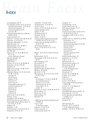 88 Society for NeuroScieNceBraiN factS | index
Acetaminophen 69, 70
Acetylcholine (ACh) 42, 53, 73, 80, 83
and Alzheimer’s disease 9, 57-58, 42
and brain development 16
and sleep regulation 34, 35
and stress 38
Acquired immunodeficiency syndrome
(AIDS) 66-68
Action potential 8-9
Addiction 5, 42-44, 52-56, 54, 76, 80, 82
Adenosine 12, 35, 80, 83
Adenosine triphosphate 12, 35, 83
Adenylyl cyclase 12
Adrenal glands 10-11, 36, 38, 53
Adrenal medulla 10, 82
Adrenocorticotropic hormone
(ACTH) 38
Aging 16-17, 31, 37-39, 40, 41, 45,
60, 73, 86
see also Alzheimer’s Disease
Agonists (muscles) 29
Agoraphobia 62
AIDS 66-68
Alcohol 14, 32-33, 52-54, 54, 56, 86
Alcoholism 10, 47, 53-54, 86
Allodynia 24
Alpha motor neurons 29, 30, 31, 83
Alpha secretases 58
Alzheimer’s disease 6, 9, 31, 42, 45, 49,
51, 58, 73-74, 80
and aging 39
annual costs 4
diagnosis 57-58
early-onset 57
genetic basis 57
norepinephrine deficiency 10
potential treatments 58
prevalence 57
risk factors 58
symptoms 57
treatment 58
Amino acids 9-10, 43, 47, 84
Amnesia 25, 26
Amygdala 6, 25, 26, 54, 80
Amyloid precursor protein (APP) 57
Amyotrophic lateral sclerosis (ALS) 4,
29, 57-59, 73, 75, 80
Analgesia 69
Androgen 11, 80
Animal research 8, 20, 42-43, 48, 53
Antagonists 29-30, 55, 80
Antibodies 9, 56, 66, 73-74
Antidepressants 53, 62-64, 69
Anvil, see Incus
Anxiety 10, 53-54, 58, 60, 62-63, 73
Anxiety disorders 62-63
Aphasia 27, 80
Apolipoprotein E 57
Apoptosis 16, 80
Aspirin 12, 69-70
Attention deficit hyperactivity disorder
(ADHD) 42, 49, 50, 63, 77, 80
Autism spectrum disorders (ASD) 13,
48-49, 77, 80
Autoimmune disorders 38
Axons 7-9, 9, 14-16, 19, 22, 31, 67,
82-84
Balance 30-31, 36-37, 59-60, 67-68, 80,
84
Basal forebrain 34, 35
Basal ganglia 6, 26, 31, 42, 59, 61, 63,
80, 82
Benzodiazepines 9, 63
Beta amyloid 57
Binocular vision 18
Biological clocks 11
Bipolar disorder 46, 64-65, 80, 84
Blindness 19, 20, 46
Blood clot 71, 72
Blood pressure 10, 32-33, 37-38, 53, 58,
63, 69, 72, 84
Brain
development 5, 13-14, 17, 45-46, 49
parts and functions 6-7
plasticity 4, 13, 17, 84
reward system 43, 52, 54
tumors 66-67, 71, 75
weight 39
Brainstem 21-24, 31, 34, 35, 44, 81-83, 85
Broca’s aphasia 27
Broca’s area 51, 81
Buprenorphine 55
Bupropion 53
cAMP-response element binding protein
(CREB) 27
Cancer 4, 66
see also Brain tumors
Capsaicin 10, 24, 70, 71
Carbon monoxide 12
Cardiovascular system 38
Cataplexy 33
Catecholamines 10, 81
Caudal orbital cortex 22
Cell and gene therapy 73, 75
Cell bodies 57, 82
Central nervous system 6-8, 8, 14, 18,
29, 56, 62-63, 67, 70, 83
Cerebellum 6, 25, 25-26, 31, 50, 67,
81-82
Cerebral cortex 6, 7, 64, 80, 81, 82, 84-85
development 16
and environment 40
and learning and memory 25-26, 40
and movement 31
and pain 23-24
parts and functions 7
and seizures 71
and sleep regulation 34-35
and taste 22
Cerebrovascular disease 39
Cerebrum 6, 7, 12, 18, 81
C fibers 10, 24
Chlorpromazine 65
Chromosomal condition 50
Chromosomes 46, 47
Circadian rhythm 81
see also Biological clocks
Clomipramine 62
Clonazepam 33
Cocaine 14, 53, 54, 55, 56
Cochlea 17, 21, 80-82
Colliculi 6
Cones 18-19, 81
Cornea 18-19, 19, 24
Corticotrophin releasing hormone
(CRH) 38
Cortisol 11, 37-38, 38, 64, 81
Crack cocaine 55
Craniectomy 69
Creutzfeldt-Jakob disease (vCJD) 74
Critical periods 13, 17, 43
Cyclic adenosine monophosphate
(cAMP) 12, 27
Cyclic GMP 12
Cytokines 68
Date-rape drugs 56
Dementia 39, 57, 58, 68, 80
see also Alzheimer’s disease
Dendrites 7, 9, 14-15, 39, 40, 81, 83
iNdexiNdex
 