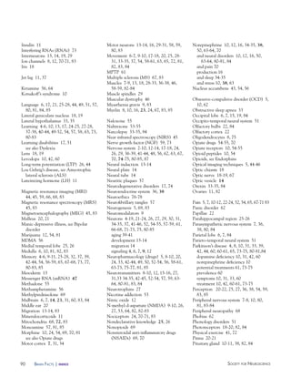 90 Society for NeuroScieNceBraiN factS | index
Insulin 11
Interfering RNAs (RNAi) 73
Interneurons 13, 14, 19, 29
Ion channels 8, 12, 70-71, 83
Iris 18
Jet lag 11, 37
Ketamine 56, 64
Korsakoff’s syndrome 10
Language 6, 17, 21, 25-28, 44, 49, 51, 57,
80, 81, 84, 85
Lateral geniculate nucleus 18, 19
Lateral hypothalamus 33, 35
Learning 4-6, 10, 13, 17, 24-25, 27-28,
37-38, 40-44, 49-52, 54, 57, 58, 63, 73,
80-83
Learning disabilities 17, 51
see also Dyslexia
Lens 18, 19
Levodopa 10, 42, 60
Long-term potentiation (LTP) 26, 44
Lou Gehrig’s disease, see Amyotrophic
lateral sclerosis (ALS)
Luteinizing hormone (LH) 11
Magnetic resonance imaging (MRI)
44, 45, 59, 66, 68, 83
Magnetic resonance spectroscopy (MRS)
45, 83
Magnetoencephalography (MEG) 45, 83
Malleus 20, 21
Manic-depressive illness, see Bipolar
disorder
Marijuana 12, 54, 81
MDMA 56
Medial temporal lobe 25, 26
Medulla 6, 10, 81, 82, 83
Memory 4-6, 9-11, 25-28, 32, 37, 39,
42-44, 54, 56-59, 65, 67-68, 73, 77,
80-83, 85
Mesoderm 13
Messenger RNA (mRNA) 47
Methadone 55
Methamphetamine 56
Methylprednisolone 69
Midbrain 6, 7, 14, 23, 31, 60, 83, 84
Middle ear 20
Migration 13-14, 83
Mineralocorticoids 11
Mitochondria 68, 72, 83
Monoamine 57, 81, 85
Morphine 10, 24, 54, 69, 70, 81
see also Opiate drugs
Motor cortex 7, 31, 34
Motor neurons 13-14, 16, 29-31, 58, 59,
80, 83
Movement 6-7, 9-10, 17-18, 20, 25, 28-
31, 33-35, 37, 54, 58-61, 63, 65, 72, 81,
82, 83, 84
MPTP 61
Multiple sclerosis (MS) 67, 83
Muscles 7-9, 13, 18, 28-33, 36-38, 46,
58-59, 82-84
Muscle spindles 29
Muscular dystrophy 46
Myasthenia gravis 9, 83
Myelin 8, 10, 16, 23, 24, 67, 83, 85
Naloxone 55
Naltrexone 53-55
Narcolepsy 33-35, 84
Near infrared spectroscopy (NIRS) 45
Nerve growth factor (NGF) 59, 73
Nervous system 2-10, 12-14, 17-18, 24,
26, 29, 36-39, 41-44, 48, 56, 62, 63, 67,
70, 74-75, 80-85, 87
Neural induction 13-14
Neural plate 14
Neural tube 14
Neuritic plaques 57
Neurodegenerative disorders 17, 74
Neuroendocrine system 36, 38
Neuroethics 76-78
Neurofibrillary tangles 57
Neurogenesis 5, 69, 83
Neuromodulators 9
Neurons 4-19, 21-24, 26, 27, 29, 30, 31,
34-35, 37, 41-46, 52, 54-55, 57-59, 61,
66-68, 71-73, 75, 80-85
aging 39-41
development 13-14
migration 14
signaling 4, 6, 7, 9, 12
Neuropharmacology (drugs) 5, 8-10, 20,
24, 33, 42-44, 49, 50, 52-54, 56, 58-61,
63-73, 75-77, 81, 85
Neurotransmitters 8-10, 12, 15-16, 27,
31,33 34-35, 42-45, 52-54, 57, 59, 63-
64, 80-81, 83, 84
Neurotrophins 27
Nicotine addiction 53
Nitric oxide 12
N-methyl-d-aspartate (NMDA) 9-10, 26,
27, 53, 64, 82, 82-83
Nociceptors 24, 70-71, 83
Nondeclarative knowledge 25, 26
Nonopioids 69
Nonsteroidal anti-inflammatory drugs
(NSAIDs) 69, 70
Norepinephrine 10, 12, 16, 34-35, 38,
50, 63-64, 70
and neural disorders 10, 12, 16, 50,
63-64, 80-81, 84
and pain 70
production 16
and sleep 34-35
and stress 10, 38, 63
Nucleus accumbens 43, 54, 56
Obsessive-compulsive disorder (OCD) 5,
10, 62
Obstructive sleep apnea 33
Occipital lobe 6, 7, 15, 19, 84
Occipito-temporal neural system 51
Olfactory bulbs 22, 84
Olfactory cortex 22
Oligodendrocytes 8, 75
Opiate drugs 54-55, 70
Opiate receptors 10, 54-55
Opioid peptides 10, 54
Opioids, see Endorphins
Optical imaging techniques 5, 44-46
Optic chiasm 18
Optic nerve 18-19, 67
Optic vesicle 14
Orexin 33-35, 84
Ovaries 11, 82
Pain 5, 7, 10-12, 22-24, 52, 54, 65, 67-71 83
Panic disorder 62
Papillae 22
Parahippocampal region 25-26
Parasympathetic nervous system 7, 36,
38, 80, 84
Parietal lobe 6, 7, 84
Parieto-temporal neural system 51
Parkinson’s disease 4, 8, 10, 31, 33, 39,
42, 44, 60, 60-61, 65, 73-75, 80-81,84
dopamine deficiency 10, 31, 42, 60
norepinephrine deficiency 10
potential treatments 61, 73-75
prevalence 60
symptoms 10, 31, 33, 60
treatment 10, 42, 60-61, 73-75
Perception 20-22, 25, 27, 36, 38, 54, 59,
83, 85
Peripheral nervous system 7-8, 10, 80,
81, 83-84
Peripheral neuropathy 68
Phobias 62
Phonology disorders 51
Photoreceptors 18-20, 82, 84
Physical exercise 41, 72
Pinna 20-21
Pituitary gland 10-11, 38, 82, 84
 