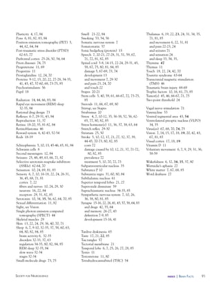 91Society for NeuroScieNce index | BraiN factS
Plasticity 4, 17, 84
Pons 6, 81, 82, 83, 84
Positron emission tomography (PET) 5,
44, 62, 64, 84
Post-traumatic stress disorder (PTSD)
62-63, 77
Prefrontal cortex 25-26, 50, 54, 64
Prion diseases 74, 75
Progesterone 11, 69
Progestins 11
Prostaglandins 12, 24, 70
Proteins 9-12, 15, 20, 22, 27-28, 34-35,
41, 43, 47, 57-60, 68, 73-75, 85
Psychostimulants 56
Pupil 18
Radiation 14, 44, 66, 83, 84
Rapid eye movement (REM) sleep
32-35, 84
Rational drug design 73
Reflexes 6-7, 29-31, 43, 84
Reproduction 11, 37
Retina 18-20, 35, 81-82, 84
Retinoblastoma 46
Reward system 6, 42-43, 52-54
Rods 18-19
Schizophrenia 5, 10, 13, 45-46, 65, 81, 84
Schwann cells 8
Second messengers 12, 84
Seizures 25, 48, 49, 63, 66, 71, 82
Selective serotonin reuptake inhibitors
(SSRIs) 62-64, 70
Sensation 10, 24, 69, 81, 83
Sensory 6, 7, 10, 16-18, 22, 24, 26-31,
36, 45, 68, 71, 81
cortex 7, 22
fibers and nerves 10, 24, 29, 30
neurons 16, 22, 84
receptors 29, 31, 82, 85
Serotonin 10, 34, 35, 56, 62, 64, 70, 85
Sexual differentiation 11, 82
Sight, see Vision
Single photon emission computed
tomography (SPECT) 44
Skeletal muscles 29
Skin 13, 22, 24, 29, 36, 40, 70, 71
Sleep 6, 7, 9-10, 32-35, 37, 58, 60, 63,
64, 80, 82, 84, 85
brain activity 6, 32-35
disorders 32-33, 37, 63
regulation 34-35, 80, 82, 84, 85
REM sleep 32-35, 84
slow wave 32-34
stages 32-34
Small-molecule drugs 73, 75
Smell 21-22, 84
Smoking 53, 54, 56
Somatic nervous system 7
Somatostatin 57
Sonic hedgehog (protein) 13
Speech 7, 20-21, 27-28, 31, 51, 59, 67,
71, 72, 81, 82, 85
Spinal cord 5-8, 14-15, 22-24, 29-31, 45,
58, 67, 75, 80, 81, 84, 85
damage 5, 67-69, 73, 74
development 13
and movement 7, 29-30
and pain 23, 24, 70
and touch 22
Stapes 20-21
Stem cells 5, 40, 59, 61, 66-67, 72, 73-75,
85
Steroids 11, 66, 67, 69, 80
Stirrup, see Stapes
Strabismus 20
Stress 4, 7, 10-12, 35, 36-38, 52, 56, 62-
65, 77, 80, 82, 85
Stress hormone(s) 11, 36, 37, 38, 63, 64
Stretch reflex 29-30
Striatum 25, 50
Stroke 5, 10, 12, 17, 21, 27, 32, 37, 39,
44-45, 70-73, 80, 82, 85
costs 72
damage caused by 10, 12, 21, 37, 71-72,
80, 82, 85
prevalence 72
treatment 5, 10, 70, 72, 73
Subparaventricular nucleus 35
Substance P 10
Substantia nigra 31, 60, 80, 84
Subthalamic nucleus 61
Superior temporal lobes 21, 27
Superoxide dismutase 59
Suprachiasmatic nucleus 34-35, 85
Sympathetic nervous system 7, 10, 26,
36, 38, 80, 81, 85
Synapse 15-16, 22, 26, 41, 43, 57, 58, 64, 83
and drugs 42, 55, 64
and memory 26-27, 43
definition 7-9, 85
development 15-16, 41
Tardive dyskinesia 65
Taste 17, 21, 22, 85
Tau tangles 57
Tectorial membrane 21
Temporal lobe 6, 7, 25, 26, 27, 28, 85
Testes 11
Testosterone 11, 80
Tetrahydrocannabinol (THC) 54
Thalamus 6, 19, 22, 23, 24, 31, 34, 35,
71, 81, 85
and movement 6, 22, 31, 81
and pain 22-23, 24
and seizures 71
and sensation 24
and sleep 33, 34, 35,
Thymine 47
Thymus 11
Touch 18, 22, 24, 42, 70
Tourette syndrome 63-64
Transcranial magnetic stimulation
(TMS) 46
Traumatic brain injury 68-69
Trophic factors 10, 16, 61, 73, 85
Tumor(s) 45, 46, 66-67, 71, 75
Two-point threshold 24
Vagal nerve stimulation 71
Varenicline 53
Ventral tegmental area 43, 54
Ventrolateral preoptic nucleus (VLPO)
34, 35
Virus(es) 67, 68, 70, 74, 75
Vision 7, 14, 15, 17, 18, 19, 20, 42, 43,
67, 81, 83
Visual cortex 17, 18, 19
Vitamin D 11
Voluntary movement 6, 7, 9, 29, 31, 36,
58-59
Wakefulness 6, 32, 34, 35, 37, 80
Wernicke’s aphasia 27
White matter 7, 67, 68, 85
Word deafness 27
 