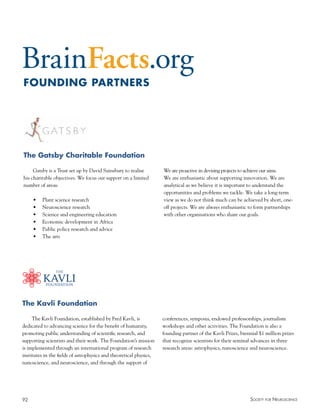 92 Society for NeuroScieNce
The Kavli Foundation
The Kavli Foundation, established by Fred Kavli, is
dedicated to advancing science for the benefit of humanity,
promoting public understanding of scientific research, and
supporting scientists and their work. The Foundation’s mission
is implemented through an international program of research
institutes in the fields of astrophysics and theoretical physics,
nanoscience, and neuroscience, and through the support of
conferences, symposia, endowed professorships, journalism
workshops and other activities. The Foundation is also a
founding partner of the Kavli Prizes, biennial $1 million prizes
that recognize scientists for their seminal advances in three
research areas: astrophysics, nanoscience and neuroscience.
The Gatsby Charitable Foundation
Gatsby is a Trust set up by David Sainsbury to realise
his charitable objectives. We focus our support on a limited
number of areas:
•	 Plant	science	research	
•	 Neuroscience	research	
•	 Science	and	engineering	education	
•	 Economic	development	in	Africa	
•	 Public	policy	research	and	advice	
•	 The	arts	
We are proactive in devising projects to achieve our aims.
We are enthusiastic about supporting innovation. We are
analytical as we believe it is important to understand the
opportunities and problems we tackle. We take a long-term
view as we do not think much can be achieved by short, one-
off projects. We are always enthusiastic to form partnerships
with other organisations who share our goals.
FOUNDING PARTNERS
 