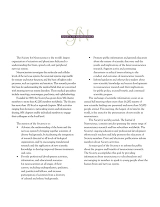 The Society for Neuroscience is the world’s largest
organization of scientists and physicians dedicated to
understanding the brain, spinal cord, and peripheral
nervous system.
Neuroscientists investigate the molecular and cellular
levels of the nervous system; the neuronal systems responsible
for sensory and motor function; and the basis of higher order
processes, such as cognition and emotion. This research provides
the basis for understanding the medical fields that are concerned
with treating nervous system disorders. These medical specialties
include neurology, neurosurgery, psychiatry, and ophthalmology.
Founded in 1969, the Society has grown from 500 charter
members to more than 42,000 members worldwide. The Society
has more than 150 local or regional chapters. With activities
ranging from lectures to networking events and information
sharing, SfN chapters enable individual members to engage
their colleagues at the local level.
The mission of the Society is to:
•	 Advance	the	understanding	of	the	brain and the
nervous system by bringing together scientists of
diverse backgrounds, by facilitating the integration
of research directed at all levels of biological
organization, and by encouraging translational
research and the application of new scientific
knowledge to develop improved disease treatments
and cures.
•	 Provide	professional	development	activities,	
information, and educational resources
for neuroscientists at all stages of their
careers, including undergraduates, graduates,
and postdoctoral fellows, and increase
participation of scientists from a diversity
of cultural and ethnic backgrounds.
•	 	Promote	public	information	and	general	education	
about the nature of scientific discovery and the
results and implications of the latest neuroscience
research. Support active and continuing
discussions on ethical issues relating to the
conduct and outcomes of neuroscience research.
•	 	Inform	legislators	and	other	policy-makers	about	
new scientific knowledge and recent developments
in neuroscience research and their implications
for public policy, societal benefit, and continued
scientific progress.
The exchange of scientific information occurs at an
annual fall meeting where more than 16,000 reports of
new scientific findings are presented and more than 30,000
people attend. This meeting, the largest of its kind in the
world, is the arena for the presentation of new results in
neuroscience.
The Society’s weekly journal, The Journal of
Neuroscience, contains articles spanning the entire range of
neuroscience research and has subscribers worldwide. The
Society’s ongoing education and professional development
efforts reach teachers and help promote the education of
Society members. Print and electronic publications inform
members about Society activities.
A major goal of the Society is to inform the public
about the progress and benefits of neuroscience research.
The Society accomplishes this goal by providing
information about neuroscience to schoolteachers and
encouraging its members to speak to young people about the
human brain and nervous system.
 