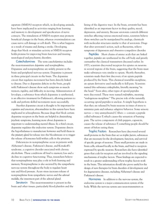aspartate (NMDA) receptors which, in developing animals,
have been implicated in activities ranging from learning
and memory to development and specification of nerve
contacts. The stimulation of NMDA receptors may promote
beneficial changes in the brain, whereas overstimulation can
cause nerve cell damage or cell death. This is what happens
as a result of trauma and during a stroke. Developing
drugs that block or stimulate activity at NMDA receptors
holds promise for improving brain function and treating
neurological and psychiatric disorders.
Catecholamines The term catecholamines includes
the neurotransmitters dopamine and norepinephrine.
Dopamine and norepinephrine are widely present in the
brain and peripheral nervous system. Dopamine is present
in three principal circuits in the brain. The dopamine
circuit that regulates movement has been directly linked
to disease. Due to dopamine deficits in the brain, people
with Parkinson’s disease show such symptoms as muscle
tremors, rigidity, and difficulty in moving. Administration of
levodopa, a substance from which dopamine is synthesized,
is an effective treatment for Parkinson’s, allowing patients to
walk and perform skilled movements more successfully.
Another dopamine circuit is thought to be important for
cognition and emotion; abnormalities in this system have been
implicated in schizophrenia. Because drugs that block certain
dopamine receptors in the brain are helpful in diminishing
psychotic symptoms, learning more about dopamine is
important to understanding mental illness. In a third circuit,
dopamine regulates the endocrine system. Dopamine directs
the hypothalamus to manufacture hormones and hold them in
the pituitary gland for release into the bloodstream or to trigger
the release of hormones held within cells in the pituitary.
Deficiencies in norepinephrine occur in patients with
Alzheimer’s disease, Parkinson’s disease, and Korsakoff’s
syndrome, a cognitive disorder associated with chronic
alcoholism. These conditions all lead to memory loss and a
decline in cognitive functioning. Thus, researchers believe
that norepinephrine may play a role in both learning and
memory. Norepinephrine is also secreted by the sympathetic
nervous system throughout the body to regulate heart
rate and blood pressure. Acute stress increases release of
norepinephrine from sympathetic nerves and the adrenal
medulla, the innermost part of the adrenal gland.

Serotonin This neurotransmitter is present in the
brain and other tissues, particularly blood platelets and the

10

BraiN factS | introduction

to the brain

lining of the digestive tract. In the brain, serotonin has been
identified as an important factor in sleep quality, mood,
depression, and anxiety. Because serotonin controls different
switches affecting various emotional states, scientists believe
these switches can be manipulated by analogs, chemicals
with molecular structures similar to that of serotonin. Drugs
that alter serotonin’s action, such as fluoxetine, relieve
symptoms of depression and obsessive-compulsive disorder.

Peptides Short chains of amino acids that are linked
together, peptides are synthesized in the cell body and greatly
outnumber the classical transmitters discussed earlier. In
1973, scientists discovered receptors for opiates on neurons
in several regions of the brain, suggesting that the brain must
make substances very similar to opium. Shortly thereafter,
scientists made their first discovery of an opiate peptide
produced by the brain. This chemical resembles morphine,
an opium derivative used medically to kill pain. Scientists
named this substance enkephalin, literally meaning “in
the head.” Soon after, other types of opioid peptides
were discovered. These were named endorphins, meaning
“endogenous morphine.” The precise role of the naturally
occurring opioid peptides is unclear. A simple hypothesis is
that they are released by brain neurons in times of stress to
minimize pain and enhance adaptive behavior. Some sensory
nerves — tiny unmyelinated C fibers — contain a peptide
called substance P, which causes the sensation of burning
pain. The active component of chili peppers, capsaicin,
causes the release of substance P, something people should be
aware of before eating them.

Trophic Factors Researchers have discovered several
small proteins in the brain that act as trophic factors, substances
that are necessary for the development, function, and survival
of specific groups of neurons. These small proteins are made in
brain cells, released locally in the brain, and bind to receptors
expressed by specific neurons. Researchers also have identified
genes that code for receptors and are involved in the signaling
mechanisms of trophic factors. These findings are expected to
result in a greater understanding of how trophic factors work
in the brain. This information should also prove useful for the
design of new therapies for brain disorders of development and
for degenerative diseases, including Alzheimer’s disease and
Parkinson’s disease.
hormones In addition to the nervous system, the
endocrine system is a major communication system of the
body. While the nervous system uses neurotransmitters as

Society for NeuroScieNce

 