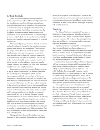 Critical Periods
Genes and the environment converge powerfully
during early sensitive windows of brain development to form
the neural circuits underlying behavior. Although most
neuronal cell death occurs in the embryo, the paring down
of connections occurs in large part during critical periods
in early postnatal life. During these moments in time, the
developing nervous system must obtain certain critical
experiences, such as sensory, movement, or emotional input,
to mature properly. Such periods are characterized by high
learning rates as well as enduring consequences for neuronal
connectivity.
After a critical period, connections diminish in number
and are less subject to change, but the ones that remain are
stronger, more reliable, and more precise. These turn into
the unique variety of sensory, motor, or cognitive “maps”
that best reflect our world. It is important to note that
there are multiple critical periods, organized sequentially,
as individual brain functions are established. The last step
in the creation of an adult human brain, the frontal lobes,
whose function includes judgment, insight, and impulse
control, continues into the early 20s. Thus, even the brain of
an adolescent is not completely mature.
Injury or deprivation of environmental input occurring
at specific stages of postnatal life can dramatically reshape
the underlying circuit development, which becomes
increasingly more difficult to correct later in life. In one
experiment, a monkey raised from birth to 6 months of age
with one eyelid closed permanently lost useful vision in that
eye because of diminished use. This gives cellular meaning
to the saying “use it or lose it.” Loss of vision is caused by the
actual loss of functional connections between that eye and
neurons in the visual cortex. This finding has led to earlier
and better treatment for the eye disorders of congenital
cataracts and “lazy eye” in children. Similarly, cochlear
implants introduced in infancy are most effective in restoring
hearing to the congenitally deaf. Cognitive recovery from
social deprivation, brain damage, or stroke is also greatest
early in life. Conversely, research suggests that enriched
environments or stimulation may bolster brain development,
as revealed by animals raised in toy-filled surroundings. They
have more branches on their neurons and more connections
than isolated animals.
Many people have observed that children can learn
languages or develop musical ability (absolute pitch) with

Society for NeuroScieNce

greater proficiency than adults. Heightened activity in the
critical period may, however, also contribute to an increased
incidence of certain disorders in childhood, such as epilepsy.
Fortunately, as brain activity subsides, many types of epilepsy
fade away by adulthood.

Plasticity
The ability of the brain to modify itself and adapt to
challenges of the environment is referred to as plasticity.
Plasticity itself is not unique to humans, but the degree to
which our brains are able to adapt is the defining attribute
of our species. Plasticity can be categorized as experienceexpectant or experience-dependent.
Experience-expectant plasticity refers to the integration
of environmental stimuli into the normal patterns of
development. Certain environmental exposures during limited
critical, or sensitive, periods of development are essential for
healthy maturation. For example, finches need to hear adult
songs before sexual maturation in order for them to learn to
sing at a species-appropriate level of intricacy.
Scientists hope that new insight into brain development
will lead to treatments for those with learning disabilities,
brain damage, and neurodegenerative disorders, as well
as help us understand aging. If we can figure out a way
to lift the brakes that restrict adult plasticity — either
pharmacologically or by circuit rewiring — it may be possible
to correct damage done through mistimed critical periods
or other means. By understanding normal functions of the
brain during each developmental stage, researchers hope to
develop better age-specific therapies for brain disorders.
This chapter discussed how cells differentiate so that
they can perform specific functions, such as seeing and
hearing. Those are just two of the senses we rely on to learn
about the world. The senses of taste, smell, and touch also
provide key information. Through intricate systems and
networks, the brain and the nervous system work together
to process these sensory inputs. Part 2, called Sensing,
Thinking, and Behaving, describes how these systems work
and complement each other. It begins with a look at senses
and perception.

introduction to the brain

| BraiN factS

17

 