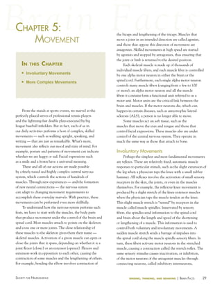 chaPter 5:
haPter
MoveMeNt
in

this

chapter

n

Involuntary Movements

n

More Complex Movements

From the stands at sports events, we marvel at the
perfectly placed serves of professional tennis players
and the lightning-fast double plays executed by big
league baseball infielders. But in fact, each of us in
our daily activities performs a host of complex, skilled
movements — such as walking upright, speaking, and
writing — that are just as remarkable. What’s more,
movement also reflects our mood and state of mind. For
example, posture and patterns of movement can indicate
whether we are happy or sad. Facial expressions such
as a smile and a frown have a universal meaning.
These and all of our actions are made possible
by a finely tuned and highly complex central nervous
system, which controls the actions of hundreds of
muscles. Through new experiences — and the formation
of new neural connections — the nervous system
can adapt to changing movement requirements to
accomplish these everyday marvels. With practice, these
movements can be performed even more skillfully.
To understand how the nervous system performs such
feats, we have to start with the muscles, the body parts
that produce movement under the control of the brain and
spinal cord. Most muscles attach to points on the skeleton
and cross one or more joints. The close relationship of
these muscles to the skeleton gives them their name —
skeletal muscles. Activation of a given muscle can open or
close the joints that it spans, depending on whether it is a
joint flexor (closer) or an extensor (opener). Flexors and
extensors work in opposition to each other, causing the
contraction of some muscles and the lengthening of others.
For example, bending the elbow involves contraction of

Society for NeuroScieNce

the biceps and lengthening of the triceps. Muscles that
move a joint in an intended direction are called agonists,
and those that oppose this direction of movement are
antagonists. Skilled movements at high speed are started
by agonists and stopped by antagonists, thus ensuring that
the joint or limb is returned to the desired position.
Each skeletal muscle is made up of thousands of
individual muscle fibers, and each muscle fiber is controlled
by one alpha motor neuron in either the brain or the
spinal cord. Furthermore, each single alpha motor neuron
controls many muscle fibers (ranging from a few to 100
or more); an alpha motor neuron and all the muscle
fibers it contains form a functional unit referred to as a
motor unit. Motor units are the critical link between the
brain and muscles. If the motor neurons die, which can
happen in certain diseases, such as amyotrophic lateral
sclerosis (ALS), a person is no longer able to move.
Some muscles act on soft tissue, such as the
muscles that move the eyes and tongue and those that
control facial expressions. These muscles also are under
control of the central nervous system. They operate in
much the same way as those that attach to bone.

Involuntary Movements
Perhaps the simplest and most fundamental movements
are reflexes. These are relatively fixed, automatic muscle
responses to particular stimuli, such as the slight extension of
the leg when a physician taps the knee with a small rubber
hammer. All reflexes involve the activation of small sensory
receptors in the skin, the joints, or even in the muscles
themselves. For example, the reflexive knee movement is
produced by a slight stretch of the knee extensor muscles
when the physician taps the muscle tendon at the knee.
This slight muscle stretch is “sensed” by receptors in the
muscle called muscle spindles. Innervated by sensory
fibers, the spindles send information to the spinal cord
and brain about the length and speed of the shortening
or lengthening of a muscle. This information is used to
control both voluntary and involuntary movements. A
sudden muscle stretch sends a barrage of impulses into
the spinal cord along the muscle spindle sensory fibers. In
turn, these fibers activate motor neurons in the stretched
muscle, causing a contraction called the stretch reflex. The
same sensory stimulus causes inactivation, or inhibition,
of the motor neurons of the antagonist muscles through
connecting neurons, called inhibitory interneurons,

sensing, thinking, and behaving

| BraiN factS

29

 