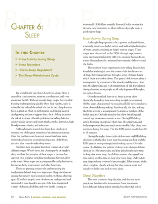 chaPter 6:
haPter
SleeP
in

this

chapter

n

Brain Activity during Sleep

n

Sleep Disorders

n

How Is Sleep Regulated?

n

The Sleep-Wakefulness Cycle

We spend nearly one-third of our lives asleep. Sleep is
crucial for concentration, memory, coordination, and even
emotional health. Without enough sleep, people have trouble
focusing and responding quickly when they need to, such as
when they’re behind the wheel of a car. In fact, sleep loss can
have as great an effect on performance as drinking alcohol.
And growing evidence suggests that a lack of sleep increases
the risk of a variety of health problems, including diabetes,
cardiovascular disease and heart attacks, stroke, depression, high
blood pressure, obesity, and infections.
Although much research has been done on sleep, it
remains one of the great mysteries of modern neuroscience.
Over the past few years, however, researchers have made
tremendous headway in understanding some of the brain
circuitry that controls wake-sleep states.
Scientists now recognize that sleep consists of several
different stages. What’s more, the choreography of a night’s
sleep involves the interplay of these stages, a process that
depends on a complex switching mechanism between sleepwake states. Sleep stages are accompanied by daily rhythms in
hormones, body temperature, and other functions.
There are pressing reasons why understanding the
mechanisms behind sleep is so important. Sleep disorders are
among the nation’s most common health problems, affecting
up to 70 million people, most of whom are undiagnosed and
untreated. These disorders are one of the least recognized
sources of disease, disability, and even death, costing an

32

BraiN factS | sensing,

thinking, and behaving

estimated $15.9 billion annually. Research holds promise for
devising new treatments to allow millions of people to get a
good night’s sleep.

Brain Activity During Sleep
Although sleep appears to be a passive and restful time,
it actually involves a highly active and well-scripted interplay
of brain circuits, resulting in sleep’s various stages. These
stages were discovered in the 1950s through experiments
using electroencephalography (EEG) to examine human brain
waves. Researchers also measured movements of the eyes and
the limbs.
The results of these experiments were telling. Researchers
found that each night, over the course of the first hour or so
of sleep, the brain progresses through a series of stages during
which brain waves slow down. This period of slow wave sleep is
accompanied by relaxation of the muscles and the eyes. Heart
rate, blood pressure, and body temperature all fall. If awakened
during this time, most people recall only fragmented thoughts,
not active dreams.
Over the next half hour or so, brain activity alters
drastically, from deep slow wave sleep to rapid eye movement
(REM) sleep, characterized by neocortical EEG waves similar to
those observed during waking. Paradoxically, the fast, wakinglike EEG activity is accompanied by atonia, or paralysis of the
body’s muscles. Only the muscles that allow breathing and
control eye movements remain active. During REM sleep,
active dreaming takes place. Heart rate, blood pressure, and
body temperature become much more variable. Men often have
erections during this stage. The first REM period usually lasts 10
to 15 minutes.
During the night, these cycles of slow wave and REM sleep
alternate, with the slow wave sleep becoming less deep and the
REM periods more prolonged until waking occurs. Over the
course of a lifetime, the pattern of sleep cycles changes. Infants
sleep up to 18 hours per day, and they spend much more time
in deep slow wave sleep. As children mature, they spend less
time asleep and less time in deep slow wave sleep. Older adults
may sleep only six to seven hours per night. What’s more, adults
often complain of early waking that they cannot avoid and
spend very little time in slow wave sleep.

Sleep Disorders
The most common sleep disorder, and the one most
people are familiar with, is insomnia. Some insomniacs
have difficulty falling asleep initially, but others fall asleep

Society for NeuroScieNce

 
