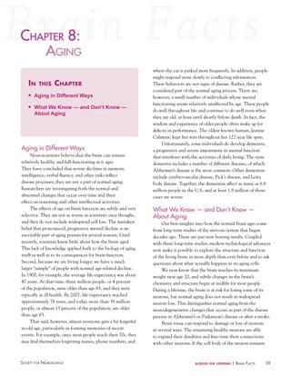 chaPter 8:
haPter
agiNg
in

this

chapter

n

Aging in Different Ways

n

What We Know — and Don’t Know —
About Aging

Aging in Different Ways
Neuroscientists believe that the brain can remain
relatively healthy and full-functioning as it ages.
They have concluded that severe declines in memory,
intelligence, verbal fluency, and other tasks reflect
disease processes; they are not a part of normal aging.
Researchers are investigating both the normal and
abnormal changes that occur over time and their
effect on reasoning and other intellectual activities.
The effects of age on brain function are subtle and very
selective. They are not as severe as scientists once thought,
and they do not include widespread cell loss. The mistaken
belief that pronounced, progressive mental decline is an
inevitable part of aging persists for several reasons. Until
recently, scientists knew little about how the brain aged.
This lack of knowledge applied both to the biology of aging
itself as well as to its consequences for brain function.
Second, because we are living longer, we have a much
larger “sample” of people with normal age-related decline.
In 1900, for example, the average life expectancy was about
47 years. At that time, three million people, or 4 percent
of the population, were older than age 65, and they were
typically in ill health. By 2007, life expectancy reached
approximately 78 years, and today, more than 39 million
people, or almost 13 percent of the population, are older
than age 65.
That said, however, almost everyone gets a bit forgetful
in old age, particularly in forming memories of recent
events. For example, once most people reach their 70s, they
may find themselves forgetting names, phone numbers, and

Society for NeuroScieNce

where the car is parked more frequently. In addition, people
might respond more slowly to conflicting information.
These behaviors are not signs of disease. Rather, they are
considered part of the normal aging process. There are,
however, a small number of individuals whose mental
functioning seems relatively unaffected by age. These people
do well throughout life and continue to do well even when
they are old, at least until shortly before death. In fact, the
wisdom and experience of older people often make up for
deficits in performance. The oldest known human, Jeanne
Calment, kept her wits throughout her 122-year life span.
Unfortunately, some individuals do develop dementia,
a progressive and severe impairment in mental function
that interferes with the activities of daily living. The term
dementia includes a number of different diseases, of which
Alzheimer’s disease is the most common. Other dementias
include cerebrovascular disease, Pick’s disease, and Lewy
body disease. Together, the dementias affect as many as 6.8
million people in the U.S, and at least 1.8 million of those
cases are severe.

What We Know — and Don’t Know —
About Aging
Our best insights into how the normal brain ages come
from long-term studies of the nervous system that began
decades ago. These are just now bearing results. Coupled
with these long-term studies, modern technological advances
now make it possible to explore the structure and function
of the living brain in more depth than ever before and to ask
questions about what actually happens in its aging cells.
We now know that the brain reaches its maximum
weight near age 20, and subtle changes in the brain’s
chemistry and structure begin at midlife for most people.
During a lifetime, the brain is at risk for losing some of its
neurons, but normal aging does not result in widespread
neuron loss. This distinguishes normal aging from the
neurodegenerative changes that occurs as part of the disease
process in Alzheimer’s or Parkinson’s disease or after a stroke.
Brain tissue can respond to damage or loss of neurons
in several ways. The remaining healthy neurons are able
to expand their dendrites and fine-tune their connections
with other neurons. If the cell body of the neuron remains

across the lifespan

| BraiN factS

39

 