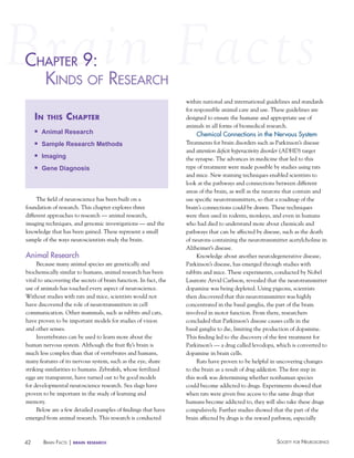 chaPter 9:
haPter
KiNdS of reSearch
in

this

chapter

n

Animal Research

n

Sample Research Methods

n

Imaging

n

Gene Diagnosis

The field of neuroscience has been built on a
foundation of research. This chapter explores three
different approaches to research — animal research,
imaging techniques, and genomic investigations — and the
knowledge that has been gained. These represent a small
sample of the ways neuroscientists study the brain.

Animal Research
Because many animal species are genetically and
biochemically similar to humans, animal research has been
vital to uncovering the secrets of brain function. In fact, the
use of animals has touched every aspect of neuroscience.
Without studies with rats and mice, scientists would not
have discovered the role of neurotransmitters in cell
communication. Other mammals, such as rabbits and cats,
have proven to be important models for studies of vision
and other senses.
Invertebrates can be used to learn more about the
human nervous system. Although the fruit fly’s brain is
much less complex than that of vertebrates and humans,
many features of its nervous system, such as the eye, share
striking similarities to humans. Zebrafish, whose fertilized
eggs are transparent, have turned out to be good models
for developmental neuroscience research. Sea slugs have
proven to be important in the study of learning and
memory.
Below are a few detailed examples of findings that have
emerged from animal research. This research is conducted

42

BraiN factS | brain

research

within national and international guidelines and standards
for responsible animal care and use. These guidelines are
designed to ensure the humane and appropriate use of
animals in all forms of biomedical research.

Chemical Connections in the Nervous System
Treatments for brain disorders such as Parkinson’s disease
and attention deficit hyperactivity disorder (ADHD) target
the synapse. The advances in medicine that led to this
type of treatment were made possible by studies using rats
and mice. New staining techniques enabled scientists to
look at the pathways and connections between different
areas of the brain, as well as the neurons that contain and
use specific neurotransmitters, so that a roadmap of the
brain’s connections could be drawn. These techniques
were then used in rodents, monkeys, and even in humans
who had died to understand more about chemicals and
pathways that can be affected by disease, such as the death
of neurons containing the neurotransmitter acetylcholine in
Alzheimer’s disease.
Knowledge about another neurodegenerative disease,
Parkinson’s disease, has emerged through studies with
rabbits and mice. These experiments, conducted by Nobel
Laureate Arvid Carlsson, revealed that the neurotransmitter
dopamine was being depleted. Using pigeons, scientists
then discovered that this neurotransmitter was highly
concentrated in the basal ganglia, the part of the brain
involved in motor function. From there, researchers
concluded that Parkinson’s disease causes cells in the
basal ganglia to die, limiting the production of dopamine.
This finding led to the discovery of the first treatment for
Parkinson’s — a drug called levodopa, which is converted to
dopamine in brain cells.
Rats have proven to be helpful in uncovering changes
to the brain as a result of drug addiction. The first step in
this work was determining whether nonhuman species
could become addicted to drugs. Experiments showed that
when rats were given free access to the same drugs that
humans become addicted to, they will also take these drugs
compulsively. Further studies showed that the part of the
brain affected by drugs is the reward pathway, especially

Society for NeuroScieNce

 