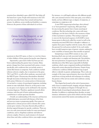 scientists have identified a gene called LIS1 that helps tell
the brain how to grow. People with mutations in the LIS1
gene have smoother brains than normal and may have
seizures. In addition, severe intellectual disability is common.
However, the parents of these individuals do not have

Genes form the blueprint, or set
of instructions, needed for our
bodies to grow and function.

mutations in their LIS1 genes, so there is a very low chance
of other children of those parents having the same diagnosis.
Importantly, a great deal of effort has been put into
better understanding the genetic basis of autism. Many
genetic changes have been associated with autism, or more
specifically, with conditions that can include autism or
autism-like features as symptoms. Such conditions include
tuberous sclerosis complex, due to mutations in the genes
TSC1 and TSC2, as well as Rett syndrome, associated with
the MECP2 gene. Chromosome abnormalities identified
through microarray technology have also been associated
with autism. Deletions of a certain portion of chromosome
16 can lead to a variety of neurological symptoms, including
autism in some individuals. However, at this point in time
no one gene or set of genes can be attributed to the majority
of autism diagnoses. Therefore, significant research efforts
continue, with the goal of better understanding genetic
contributions to autism spectrum disorders.
Overall, our understanding of the structure and function
of individual genes associated with diseases of the brain
and nervous system is progressing rapidly. Once genes are
implicated in a disease process and it is known who carries
certain gene variants, it becomes theoretically possible to
develop targeted therapies for specific conditions. There are
now very early interventional studies for some neurological
conditions, such as Angelman syndrome and tuberous
sclerosis complex. However, much remains to be learned
about these and other conditions before cures might emerge.

48

BraiN factS | brain

research

For instance, it is still largely unknown why different people
who carry mutated versions of the same gene, even within a
family, can have different types or degrees of symptoms, or
sometimes no symptoms at all.
A new DNA sequencing technology, often referred
to as “next generation” sequencing, offers great hope
for uncovering the genetic basis of many neurological
conditions. But this technology also comes with many
challenges, not the least of which is the enormous volume
of data it promises to produce. This testing is expected
to uncover the functional sequence of all 20,000 or more
human genes (collectively called the exome) as well as the
remaining associated DNA that is thought to influence or
regulate these genes (together with the exome, this is called
the genome) for each person studied. So far, such studies
have revealed numerous types of genetic variants, making for
more variability in human genes than initially recognized.
Interpreting so many DNA variants at once, and
knowing which ones are truly associated with a disease
under study, is a complex and daunting task. Nevertheless,
this next generation of sequencing has already led to the
identification of the MLL2 gene responsible for Kabuki
syndrome, which causes congenital intellectual disabilities
along with certain abnormal facial features. Despite being
a distinctive condition, Kabuki syndrome long escaped
efforts to identify its genetic underpinnings. This is only one
example of the many expected genetic discoveries that will
result from evolving methods and techniques for studying
the genetics of the nervous system and conditions causing
human disease.
This chapter has focused on the tools of neuroscience,
with a focus on animal research, imaging, and gene diagnosis.
In Part 5, the emphasis in Chapters 10 through 14 is on
different kinds of neurological and psychiatric diseases and
disorders. In addition to explaining these disorders, in many
instances, information is given about which tools have helped
neuroscientists unravel the mystery surrounding each one.

Society for NeuroScieNce

 