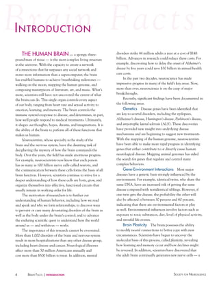 iNtroductioN
The huMAN BRAIN — a spongy, threepound mass of tissue — is the most complex living structure
in the universe. With the capacity to create a network
of connections that far surpasses any social network and
stores more information than a supercomputer, the brain
has enabled humans to achieve breathtaking milestones —
walking on the moon, mapping the human genome, and
composing masterpieces of literature, art, and music. What’s
more, scientists still have not uncovered the extent of what
the brain can do. This single organ controls every aspect
of our body, ranging from heart rate and sexual activity to
emotion, learning, and memory. The brain controls the
immune system’s response to disease, and determines, in part,
how well people respond to medical treatments. Ultimately,
it shapes our thoughts, hopes, dreams, and imaginations. It is
the ability of the brain to perform all of these functions that
makes us human.
Neuroscientists, whose specialty is the study of the
brain and the nervous system, have the daunting task of
deciphering the mystery of how the brain commands the
body. Over the years, the field has made enormous progress.
For example, neuroscientists now know that each person
has as many as 100 billion nerve cells called neurons, and
the communication between these cells forms the basis of all
brain function. However, scientists continue to strive for a
deeper understanding of how these cells are born, grow, and
organize themselves into effective, functional circuits that
usually remain in working order for life.
The motivation of researchers is to further our
understanding of human behavior, including how we read
and speak and why we form relationships; to discover ways
to prevent or cure many devastating disorders of the brain as
well as the body under the brain’s control; and to advance
the enduring scientific quest to understand how the world
around us — and within us — works.
The importance of this research cannot be overstated.
More than 1,000 disorders of the brain and nervous system
result in more hospitalizations than any other disease group,
including heart disease and cancer. Neurological illnesses
affect more than 50 million Americans annually and
cost more than $500 billion to treat. In addition, mental

4

BraiN factS | introduction

disorders strike 44 million adults a year at a cost of $148
billion. Advances in research could reduce these costs. For
example, discovering how to delay the onset of Alzheimer’s
disease by five years could save $50 billion in annual health
care costs.
In the past two decades, neuroscience has made
impressive progress in many of the field’s key areas. Now,
more than ever, neuroscience is on the cusp of major
breakthroughs.
Recently, significant findings have been documented in
the following areas.
Genetics Disease genes have been identified that
are key to several disorders, including the epilepsies,
Alzheimer’s disease, Huntington’s disease, Parkinson’s disease,
and amyotrophic lateral sclerosis (ALS). These discoveries
have provided new insight into underlying disease
mechanisms and are beginning to suggest new treatments.
With the mapping of the human genome, neuroscientists
have been able to make more rapid progress in identifying
genes that either contribute to or directly cause human
neurological disease. Mapping animal genomes has aided
the search for genes that regulate and control many
complex behaviors.
Gene-environment Interactions Most major
diseases have a genetic basis strongly influenced by the
environment. For example, identical twins, who share the
same DNA, have an increased risk of getting the same
disease compared with nonidentical siblings. However, if
one twin gets the disease, the probability the other will
also be affected is between 30 percent and 60 percent,
indicating that there are environmental factors at play
as well. Environmental influences involve factors such as
exposure to toxic substances, diet, level of physical activity,
and stressful life events.
Brain Plasticity The brain possesses the ability
to modify neural connections to better cope with new
circumstances. Scientists have begun to uncover the
molecular basis of this process, called plasticity, revealing
how learning and memory occur and how declines might
be reversed. In addition, scientists have discovered that
the adult brain continually generates new nerve cells — a

Society for NeuroScieNce

 
