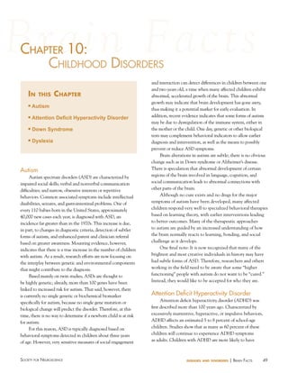 chaPter 10:
haPter
childhood diSorderS
in

this

chapter

n

Autism

n

Attention Deficit Hyperactivity Disorder

n

Down Syndrome

n

Dyslexia

Autism
Autism spectrum disorders (ASD) are characterized by
impaired social skills; verbal and nonverbal communication
difficulties; and narrow, obsessive interests or repetitive
behaviors. Common associated symptoms include intellectual
disabilities, seizures, and gastrointestinal problems. One of
every 110 babies born in the United States, approximately
40,000 new cases each year, is diagnosed with ASD, an
incidence far greater than in the 1970s. This increase is due,
in part, to changes in diagnostic criteria, detection of subtler
forms of autism, and enhanced parent and clinician referral
based on greater awareness. Mounting evidence, however,
indicates that there is a true increase in the number of children
with autism. As a result, research efforts are now focusing on
the interplay between genetic and environmental components
that might contribute to the diagnosis.
Based mainly on twin studies, ASDs are thought to
be highly genetic; already, more than 100 genes have been
linked to increased risk for autism. That said, however, there
is currently no single genetic or biochemical biomarker
specifically for autism, because no single gene mutation or
biological change will predict the disorder. Therefore, at this
time, there is no way to determine if a newborn child is at risk
for autism.
For this reason, ASD is typically diagnosed based on
behavioral symptoms detected in children about three years
of age. However, very sensitive measures of social engagement

Society for NeuroScieNce

and interaction can detect differences in children between one
and two years old, a time when many affected children exhibit
abnormal, accelerated growth of the brain. This abnormal
growth may indicate that brain development has gone awry,
thus making it a potential marker for early evaluation. In
addition, recent evidence indicates that some forms of autism
may be due to dysregulation of the immune system, either in
the mother or the child. One day, genetic or other biological
tests may complement behavioral indicators to allow earlier
diagnosis and intervention, as well as the means to possibly
prevent or reduce ASD symptoms.
Brain alterations in autism are subtle; there is no obvious
change such as in Down syndrome or Alzheimer’s disease.
There is speculation that abnormal development of certain
regions of the brain involved in language, cognition, and
social communication leads to abnormal connections with
other parts of the brain.
Although no cure exists and no drugs for the major
symptoms of autism have been developed, many affected
children respond very well to specialized behavioral therapies
based on learning theory, with earlier interventions leading
to better outcomes. Many of the therapeutic approaches
to autism are guided by an increased understanding of how
the brain normally reacts to learning, bonding, and social
challenge as it develops.
One final note: It is now recognized that many of the
brightest and most creative individuals in history may have
had subtle forms of ASD. Therefore, researchers and others
working in the field need to be aware that some “higher
functioning” people with autism do not want to be “cured.”
Instead, they would like to be accepted for who they are.

Attention Deficit hyperactivity Disorder
Attention deficit hyperactivity disorder (ADHD) was
first described more than 100 years ago. Characterized by
excessively inattentive, hyperactive, or impulsive behaviors,
ADHD affects an estimated 5 to 8 percent of school-age
children. Studies show that as many as 60 percent of these
children will continue to experience ADHD symptoms
as adults. Children with ADHD are more likely to have

diseases and disorders

| BraiN factS

49

 