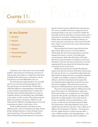chaPter 11:
haPter
addictioN
in

this

chapter

n

Nicotine

n

Alcohol

n

Marijuana

n

Opiates

n

Psychostimulants

n

Club Drugs

Drug abuse is one of the nation’s most serious health
problems. About 9 percent of Americans, more than 22
million people, abuse drugs on a regular basis. Drug abuse,
including alcohol and nicotine, is estimated to cost the
United States more than $600 billion each year.
If continued long enough, drug abuse can eventually
alter the very structure and chemical makeup of the
brain, producing a true brain disorder. This disorder is
called drug addiction or drug dependence. Drug addiction
is characterized by a pathological desire for drugs, such
that drug-seeking and drug-taking behaviors occupy an
inordinate amount of an individual’s time and thoughts,
at the expense of other activities. These behaviors persist
despite many adverse consequences. Addiction is also
characterized by difficulty controlling frequency of use and
terminating use, despite a stated desire to do so.
People initially experiment with drugs for many
different reasons, a key one being that most drugs of abuse
produce feelings of pleasure or remove feelings of stress
and emotional pain. Neuroscientists have found that
almost all abused drugs produce pleasure by activating a

52

BraiN factS | diseases

and disorders

specific network of neurons called the brain reward system.
The circuit is normally involved in an important type of
learning that helps us stay alive. It evolved to mediate the
pleasurable and motivating effects of natural rewards, such as
eating when we are hungry or drinking when we are thirsty.
Indeed, when a reward produces feelings of pleasure, we
learn to repeat the actions that got us the reward in the first
place. Drugs can activate this same system, thus promoting
continued drug use.
Neuroscientists have learned a great deal about how
drugs of abuse affect neurons to exert their influence.
Abused drugs alter the ways neurotransmitters carry their
messages from neuron to neuron. Some drugs mimic
neurotransmitters, while others block them. Still others
alter the way neurotransmitters are released or inactivated.
Ultimately, in all cases, the brain reward system is activated
inappropriately because drugs alter the chemical messages
sent among neurons in this circuit.
Finally, neuroscientists have learned that addiction
requires more than the activation of the brain reward system.
Over the past 20 years or so, research has indicated that the
drugs themselves change the brain of susceptible individuals
in complex ways, leading to symptoms of addiction. In
addition to the brain reward system, brain regions that
are changed by drugs include those involved in executive
functions and judgment. These latter brain systems are
important in inhibiting behavior and in decision-making.
The process of becoming addicted is influenced by many
factors that scientists are only beginning to understand.
Motivation for drug use is an important one. For example,
people who take opioids to get high may get addicted, but
people who use them properly to relieve pain rarely do.
Genetic susceptibility and environmental factors, such
as stress, can alter the way that people respond to drugs.
The characteristics of the drugs themselves, such as how
quickly they enter the brain, also play a role in addiction. In
addition, the development of tolerance — the progressive
need for a higher drug dose to achieve the same effect —
varies in different people, as does drug dependence — the
adaptive physiological state that results in withdrawal

Society for NeuroScieNce

 