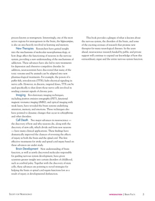 process known as neurogenesis. Interestingly, one of the most
active regions for neurogenesis in the brain, the hippocampus,
is also an area heavily involved in learning and memory.
New Therapies Researchers have gained insight
into the mechanisms of molecular neuropharmacology, or
how drugs affect the functioning of neurons in the nervous
system, providing a new understanding of the mechanisms of
addiction. These advances have also led to new treatments
for depression and obsessive-compulsive disorder. In
addition, neuroscientists have discovered that many of the
toxic venoms used by animals can be adapted into new
pharmacological treatments. For example, the poison of a
puffer fish, tetrodotoxin (TTX), halts electrical signaling in
nerve cells. However, in discrete, targeted doses, TTX can be
used specifically to shut down those nerve cells involved in
sending constant signals of chronic pain.
Imaging Revolutionary imaging techniques,
including positron emission tomography (PET), functional
magnetic resonance imaging (fMRI), and optical imaging with
weak lasers, have revealed the brain systems underlying
attention, memory, and emotions. These techniques also
have pointed to dynamic changes that occur in schizophrenia
and other disorders.
Cell Death Two major advances in neuroscience —
the discovery of how and why neurons die, along with the
discovery of stem cells, which divide and form new neurons
— have many clinical applications. These findings have
dramatically improved the chances of reversing the effects
of injury in both the brain and the spinal cord. The first
effective treatments for stroke and spinal cord injury based on
these advances are under study.
Brain Development New understanding of brain
function, as well as newly discovered molecules responsible
for guiding nervous system development, have given
scientists greater insight into certain disorders of childhood,
such as cerebral palsy. Together with the discovery of stem
cells, these advances are pointing to novel strategies for
helping the brain or spinal cord regain functions lost as a
result of injury or developmental dysfunction.

Society for NeuroScieNce

This book provides a glimpse of what is known about
the nervous system, the disorders of the brain, and some
of the exciting avenues of research that promise new
therapies for many neurological diseases. In the years
ahead, neuroscience research funded by public and private
support will continue to expand our knowledge of how this
extraordinary organ and the entire nervous system function.

introduction

| BraiN factS

5

 