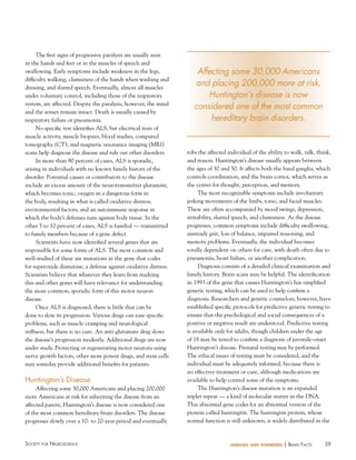 The first signs of progressive paralysis are usually seen
in the hands and feet or in the muscles of speech and
swallowing. Early symptoms include weakness in the legs,
difficulty walking, clumsiness of the hands when washing and
dressing, and slurred speech. Eventually, almost all muscles
under voluntary control, including those of the respiratory
system, are affected. Despite the paralysis, however, the mind
and the senses remain intact. Death is usually caused by
respiratory failure or pneumonia.
No specific test identifies ALS, but electrical tests of
muscle activity, muscle biopsies, blood studies, computed
tomography (CT), and magnetic resonance imaging (MRI)
scans help diagnose the disease and rule out other disorders.
In more than 90 percent of cases, ALS is sporadic,
arising in individuals with no known family history of the
disorder. Potential causes or contributors to the disease
include an excess amount of the neurotransmitter glutamate,
which becomes toxic; oxygen in a dangerous form in
the body, resulting in what is called oxidative distress;
environmental factors; and an autoimmune response in
which the body’s defenses turn against body tissue. In the
other 5 to 10 percent of cases, ALS is familial — transmitted
to family members because of a gene defect.
Scientists have now identified several genes that are
responsible for some forms of ALS. The most common and
well-studied of these are mutations in the gene that codes
for superoxide dismutase, a defense against oxidative distress.
Scientists believe that whatever they learn from studying
this and other genes will have relevance for understanding
the more common, sporadic form of this motor neuron
disease.
Once ALS is diagnosed, there is little that can be
done to slow its progression. Various drugs can ease specific
problems, such as muscle cramping and neurological
stiffness, but there is no cure. An anti-glutamate drug slows
the disease’s progression modestly. Additional drugs are now
under study. Protecting or regenerating motor neurons using
nerve growth factors, other more potent drugs, and stem cells
may someday provide additional benefits for patients.

huntington’s Disease
Affecting some 30,000 Americans and placing 200,000
more Americans at risk for inheriting the disease from an
affected parent, Huntington’s disease is now considered one
of the most common hereditary brain disorders. The disease
progresses slowly over a 10- to 20-year period and eventually

Society for NeuroScieNce

Affecting some 30,000 Americans
and placing 200,000 more at risk,
Huntington’s disease is now
considered one of the most common
hereditary brain disorders.

robs the affected individual of the ability to walk, talk, think,
and reason. Huntington’s disease usually appears between
the ages of 30 and 50. It affects both the basal ganglia, which
controls coordination, and the brain cortex, which serves as
the center for thought, perception, and memory.
The most recognizable symptoms include involuntary
jerking movements of the limbs, torso, and facial muscles.
These are often accompanied by mood swings, depression,
irritability, slurred speech, and clumsiness. As the disease
progresses, common symptoms include difficulty swallowing,
unsteady gait, loss of balance, impaired reasoning, and
memory problems. Eventually, the individual becomes
totally dependent on others for care, with death often due to
pneumonia, heart failure, or another complication.
Diagnosis consists of a detailed clinical examination and
family history. Brain scans may be helpful. The identification
in 1993 of the gene that causes Huntington’s has simplified
genetic testing, which can be used to help confirm a
diagnosis. Researchers and genetic counselors, however, have
established specific protocols for predictive genetic testing to
ensure that the psychological and social consequences of a
positive or negative result are understood. Predictive testing
is available only for adults, though children under the age
of 18 may be tested to confirm a diagnosis of juvenile-onset
Huntington’s disease. Prenatal testing may be performed.
The ethical issues of testing must be considered, and the
individual must be adequately informed, because there is
no effective treatment or cure, although medications are
available to help control some of the symptoms.
The Huntington’s disease mutation is an expanded
triplet repeat — a kind of molecular stutter in the DNA.
This abnormal gene codes for an abnormal version of the
protein called huntingtin. The huntingtin protein, whose
normal function is still unknown, is widely distributed in the

diseases and disorders

| BraiN factS

59

 