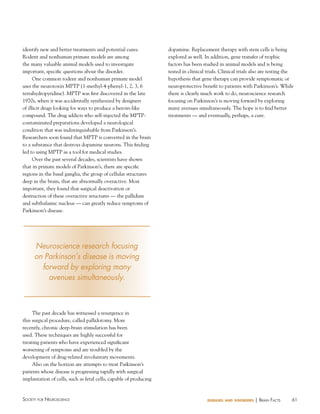 identify new and better treatments and potential cures.
Rodent and nonhuman primate models are among
the many valuable animal models used to investigate
important, specific questions about the disorder.
One common rodent and nonhuman primate model
uses the neurotoxin MPTP (1-methyl-4-phenyl-1, 2, 3, 6
tetrahydropyridine). MPTP was first discovered in the late
1970s, when it was accidentally synthesized by designers
of illicit drugs looking for ways to produce a heroin-like
compound. The drug addicts who self-injected the MPTPcontaminated preparations developed a neurological
condition that was indistinguishable from Parkinson’s.
Researchers soon found that MPTP is converted in the brain
to a substance that destroys dopamine neurons. This finding
led to using MPTP as a tool for medical studies.
Over the past several decades, scientists have shown
that in primate models of Parkinson’s, there are specific
regions in the basal ganglia, the group of cellular structures
deep in the brain, that are abnormally overactive. Most
important, they found that surgical deactivation or
destruction of these overactive structures — the pallidum
and subthalamic nucleus — can greatly reduce symptoms of
Parkinson’s disease.

dopamine. Replacement therapy with stem cells is being
explored as well. In addition, gene transfer of trophic
factors has been studied in animal models and is being
tested in clinical trials. Clinical trials also are testing the
hypothesis that gene therapy can provide symptomatic or
neuroprotective benefit to patients with Parkinson’s. While
there is clearly much work to do, neuroscience research
focusing on Parkinson’s is moving forward by exploring
many avenues simultaneously. The hope is to find better
treatments — and eventually, perhaps, a cure.

Neuroscience research focusing
on Parkinson’s disease is moving
forward by exploring many
avenues simultaneously.

The past decade has witnessed a resurgence in
this surgical procedure, called pallidotomy. More
recently, chronic deep-brain stimulation has been
used. These techniques are highly successful for
treating patients who have experienced significant
worsening of symptoms and are troubled by the
development of drug-related involuntary movements.
Also on the horizon are attempts to treat Parkinson’s
patients whose disease is progressing rapidly with surgical
implantation of cells, such as fetal cells, capable of producing

Society for NeuroScieNce

diseases and disorders

| BraiN factS

61

 