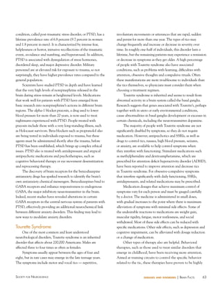 condition, called post-traumatic stress disorder, or PTSD, has a
lifetime prevalence rate of 6.8 percent (9.7 percent in women
and 1.8 percent in men). It is characterized by intense fear,
helplessness or horror, intrusive recollections of the traumatic
event, avoidance and numbing, and hyperarousal. In addition,
PTSD is associated with dysregulation of stress hormones,
disordered sleep, and major depressive disorder. Military
personnel are at elevated risk for exposure to trauma, so not
surprisingly, they have higher prevalence rates compared to the
general population.
Scientists have studied PTSD in depth and have learned
that the very high levels of norepinephrine released in the
brain during stress remain at heightened levels. Medications
that work well for patients with PTSD have emerged from
basic research into norepinephrine’s actions in different brain
regions. The alpha-1 blocker prazosin, a drug used to lower
blood pressure for more than 20 years, is now used to treat
nightmares experienced with PTSD. People treated with
prazosin include those with a very long-standing illness, such
as Holocaust survivors. Beta-blockers such as propranolol also
are being tested in individuals exposed to trauma, but these
agents must be administered shortly after the trauma, before
PTSD has been established, which brings up complex ethical
issues. PTSD also is treated with antidepressant and atypical
antipsychotic medications and psychotherapies, such as
cognitive behavioral therapy or eye movement desensitization
and reprocessing therapy.
The discovery of brain receptors for the benzodiazepine
antianxiety drugs has sparked research to identify the brain’s
own antianxiety chemical messengers. Benzodiazepines bind to
GABA receptors and enhance responsiveness to endogenous
GABA, the major inhibitory neurotransmitter in the brain.
Indeed, recent studies have revealed alterations in certain
GABA receptors in the central nervous system of patients with
PTSD, effectively providing an additional neurochemical link
between different anxiety disorders. This finding may lead to
new ways to modulate anxiety disorders.

Tourette Syndrome
One of the most common and least understood
neurobiological disorders, Tourette syndrome is an inherited
disorder that affects about 200,000 Americans. Males are
affected three to four times as often as females.
Symptoms usually appear between the ages of four and
eight, but in rare cases may emerge in the late teenage years.
The symptoms include motor and vocal tics — repetitive,

Society for NeuroScieNce

involuntary movements or utterances that are rapid, sudden
and persist for more than one year. The types of tics may
change frequently and increase or decrease in severity over
time. In roughly one-half of individuals, this disorder lasts a
lifetime, but the remaining patients may experience a remission
or decrease in symptoms as they get older. A high percentage
of people with Tourette syndrome also have associated
conditions, such as problems with learning, difficulties with
attention, obsessive thoughts and compulsive rituals. Often
these manifestations are more troublesome to individuals than
the tics themselves, so physicians must consider them when
choosing a treatment regimen.
Tourette syndrome is inherited and seems to result from
abnormal activity in a brain system called the basal ganglia.
Research suggests that genes associated with Tourette’s, perhaps
together with in utero or early environmental conditions,
cause abnormalities in basal ganglia development or excesses in
certain chemicals, including the neurotransmitter dopamine.
The majority of people with Tourette syndrome are not
significantly disabled by symptoms, so they do not require
medication. However, antipsychotics and SSRIs, as well as
drugs to control tics, nausea, high blood pressure, seizures,
or anxiety, are available to help control symptoms when
they interfere with functioning. Stimulant medications such
as methylphenidate and dextroamphetamine, which are
prescribed for attention deficit hyperactivity disorder (ADHD),
have been reported to improve attention and decrease tics
in Tourette syndrome. For obsessive-compulsive symptoms
that interfere significantly with daily functioning, SSRIs,
antidepressants, and related medications may be prescribed.
Medication dosages that achieve maximum control of
symptoms vary for each person and must be gauged carefully
by a doctor. The medicine is administered in small doses,
with gradual increases to the point where there is maximum
alleviation of symptoms with minimal side effects. Some of
the undesirable reactions to medications are weight gain,
muscular rigidity, fatigue, motor restlessness, and social
withdrawal. Most of these side effects can be reduced with
specific medications. Other side effects, such as depression and
cognitive impairment, can be alleviated with dosage reduction
or a change of medication.
Other types of therapy also are helpful. Behavioral
therapies, such as those used to treat similar disorders that
emerge in childhood, have been receiving more attention.
Aimed at training circuits to control the specific behavior
related to the tic, these therapies have proven to be highly

diseases and disorders

| BraiN factS

63

 