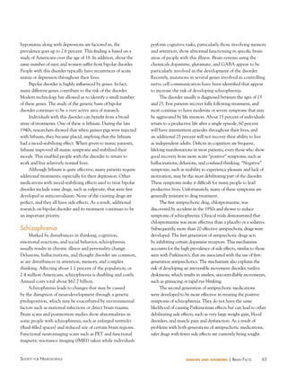 hypomania along with depressions are factored in, the
prevalence goes up to 2.6 percent. This finding is based on a
study of Americans over the age of 18. In addition, about the
same number of men and women suffer from bipolar disorder.
People with this disorder typically have recurrences of acute
mania or depression throughout their lives.
Bipolar disorder is highly influenced by genes. In fact,
many different genes contribute to the risk of the disorder.
Modern technology has allowed us to identify a small number
of these genes. The study of the genetic basis of bipolar
disorder continues to be a very active area of research.
Individuals with this disorder can benefit from a broad
array of treatments. One of these is lithium. During the late
1940s, researchers showed that when guinea pigs were injected
with lithium, they became placid, implying that the lithium
had a mood-stabilizing effect. When given to manic patients,
lithium improved all manic symptoms and stabilized their
moods. This enabled people with the disorder to return to
work and live relatively normal lives.
Although lithium is quite effective, many patients require
additional treatments, especially for their depression. Other
medications with mood-stabilizing effects used to treat bipolar
disorder include some drugs, such as valproate, that were first
developed as anticonvulsants. None of the existing drugs are
perfect, and they all have side effects. As a result, additional
research on bipolar disorder and its treatment continues to be
an important priority.

Schizophrenia
Marked by disturbances in thinking, cognition,
emotional reactions, and social behavior, schizophrenia
usually results in chronic illness and personality change.
Delusions, hallucinations, and thought disorder are common,
as are disturbances in attention, memory, and complex
thinking. Affecting about 1.1 percent of the population, or
2.4 million Americans, schizophrenia is disabling and costly.
Annual costs total about $62.7 billion.
Schizophrenia leads to changes that may be caused
by the disruption of neurodevelopment through a genetic
predisposition, which may be exacerbated by environmental
factors such as maternal infections or direct brain trauma.
Brain scans and postmortem studies show abnormalities in
some people with schizophrenia, such as enlarged ventricles
(fluid-filled spaces) and reduced size of certain brain regions.
Functional neuroimaging scans such as PET and functional
magnetic resonance imaging (fMRI) taken while individuals

Society for NeuroScieNce

perform cognitive tasks, particularly those involving memory
and attention, show abnormal functioning in specific brain
areas of people with this illness. Brain systems using the
chemicals dopamine, glutamate, and GABA appear to be
particularly involved in the development of the disorder.
Recently, mutations in several genes involved in controlling
nerve cell communication have been identified that appear
to increase the risk of developing schizophrenia.
The disorder usually is diagnosed between the ages of 15
and 25. Few patients recover fully following treatment, and
most continue to have moderate or severe symptoms that may
be aggravated by life stressors. About 15 percent of individuals
return to a productive life after a single episode, 60 percent
will have intermittent episodes throughout their lives, and
an additional 25 percent will not recover their ability to live
as independent adults. Deficits in cognition are frequent,
lifelong manifestations in most patients, even those who show
good recovery from more acute “positive” symptoms, such as
hallucinations, delusions, and confused thinking. “Negative”
symptoms, such as inability to experience pleasure and lack of
motivation, may be the most debilitating part of the disorder.
These symptoms make it difficult for many people to lead
productive lives. Unfortunately, many of these symptoms are
generally resistant to drug treatment.
The first antipsychotic drug, chlorpromazine, was
discovered by accident in the 1950s and shown to reduce
symptoms of schizophrenia. Clinical trials demonstrated that
chlorpromazine was more effective than a placebo or a sedative.
Subsequently, more than 20 effective antipsychotic drugs were
developed. The first generation of antipsychotic drugs acts
by inhibiting certain dopamine receptors. This mechanism
accounts for the high prevalence of side effects, similar to those
seen with Parkinson’s, that are associated with the use of firstgeneration antipsychotics. The mechanism also explains the
risk of developing an irreversible movement disorder, tardive
dyskinesia, which results in aimless, uncontrollable movements,
such as grimacing or rapid eye blinking.
The second generation of antipsychotic medications
were developed to be more effective in treating the positive
symptoms of schizophrenia. They do not have the same
likelihood of causing Parkinsonian effects but can lead to other
debilitating side effects, such as very large weight gain, blood
disorders, and muscle pain and dysfunction. As a result of
problems with both generations of antipsychotic medications,
safer drugs with fewer side effects are currently being sought.

diseases and disorders

| BraiN factS

65

 