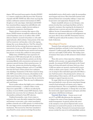 degrees. HIV-associated neurocognitive disorder (HAND)
is a common complication affecting more than 50 percent
of people with HIV. HAND also affects those receiving the
modern combination antiretroviral treatment (CART),
though not to the same degree. Individuals with HAND
have mental problems ranging from mild difficulty with
concentration, memory, complex decision-making or
coordination to progressive, fatal dementia.
Despite advances in treating other aspects of the
disease, HAND remains incompletely understood. Most
current hypotheses center on an indirect effect of HIV
infection related to secreted viral products or cell-coded
signal molecules called cytokines. Some proteins of the virus
itself are neurotoxic and may play a role in the ongoing
damage that occurs during infection. Viral Tat, released by
infected cells, has been among the proteins suspected of
neurotoxicity. In any case, HIV infection appears to be the
prime mover in this disorder because antiretroviral treatment
may prevent or reverse this condition in many patients.
Milder forms of HAND have been reported in 30
to 40 percent of HIV-infected people who are medically
asymptomatic. In advanced disease, patients can develop
increasing difficulty with concentration and memory and
experience general slowing of their mental processes. At
the same time, patients may develop leg weakness and a
loss of balance. Imaging techniques, such as CT and MRI,
show that the brains of these patients have undergone
some shrinkage. Examination of the brains of persons dying
with AIDS can reveal loss of neurons, abnormalities in the
white matter (tissue that serves to connect different brain
regions), and injury to cellular structures that are involved in
signaling between neurons. There also may be inflammation
and vessel disease.
Recent studies indicate that highly active combination
antiretroviral treatment — cocktails of three or more
drugs active against HIV — is effective in reducing the
incidence of severe HAND, termed AIDS dementia. Such
treatment also can reverse, but not eliminate, the cognitive
abnormalities attributed to brain HIV infection.
Peripheral neuropathy, a type of nerve injury in
extremities that causes discomfort ranging from tingling
and burning to severe pain, is also a major neurological
problem commonly seen in HIV patients. It is believed that
the virus triggers sensory neuropathy through neurotoxic
mechanisms. This reaction has often been unmasked or
exacerbated by certain antiretroviral drugs that produce

68

BraiN factS | diseases

and disorders

mitochondrial toxicity, which tends to make the neuropathies
more frequent and serious. More than half of patients with
advanced disease have neuropathy, making it a major area
for preventive and symptomatic therapeutic trials.
Despite remarkable advances in new therapies, some
patients develop these neurological problems and fail to
respond to treatment, thus requiring the development of
additional ways to prevent and treat their symptoms. In
addition, because of immunodeficiency in HIV patients,
otherwise rare opportunistic infections and malignancies are
seen more often in those with HIV. Fortunately, however,
CART has greatly reduced the incidence of most of these
kinds of infections.

Neurological Trauma
Traumatic brain and spinal cord injuries can lead to
significant disabilities and death. In the United States, an
estimated 1.7 million people suffer traumatic head injuries
each year, and roughly 52,000 will die. The leading causes
of traumatic brain injury are falls and motor-vehicle related
events.
Those who survive a brain injury face a lifetime of
disability, with economic costs approaching $60 billion
annually. An estimated 265,000 individuals in the United
States are living with spinal cord injury. Each year, about
12,000 new injuries are reported, caused mostly by motor
vehicle accidents, sports injuries, violence, and falls. The
cost of caring for these individuals approaches $10 billion a
year. Such facts point to the pressing need to advance our
understanding of these injuries, with the goal of developing
strategies to support long-term recovery.
No magic bullet has yet been found, but doctors have
discovered methods to stave off severe neurological damage
caused by head and spinal cord injuries and to improve
neurological function. This is accomplished by working to
prevent secondary pathogenesis, or damage that occurs after
the initial insult; support regeneration and repair; and refine
and optimize rehabilitation techniques.

Traumatic Brain Injury Greater access to and
use of CT and MRI offer physicians the opportunity
to diagnose the extent of tissue damage and determine
medical management. In general, patients who arrive
in the emergency room and are diagnosed with a severe
head injury are monitored for pressure on the brain from
bleeding or swelling. Treatments for increased intracranial
pressure include the removal of cerebrospinal fluid, moderate

Society for NeuroScieNce

 