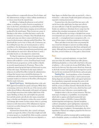 hyperventilation to temporarily decrease blood volume, and
the administration of drugs to reduce cellular metabolism or
to remove water from the injured tissue.
In addition to helping the physician avoid cerebral
edema, or swelling as a result of excess accumulation of
water in the brain, and reductions in cerebral blood flow
following traumatic brain injury, imaging can reveal lesions
produced by the initial injury. These lesions can consist of
bleeding on the surface or within the brain as well as the
formation of contusions, or bruises. Once blood leaks from
vessels and comes into direct contact with brain tissue, it
causes localized pressure, reducing cerebral blood flow. The
blood itself also can be toxic to brain cells. Contusions can
be troubling because they can increase pressure as well as
contribute to the development of post-traumatic epilepsy.
As a last resort to reduce increased intracranial pressure, part
of the skull may be removed to allow the brain to swell, a
procedure known as a decompressive craniectomy.
No drug for improving outcomes of traumatic brain
injury has yet been approved. A recent pilot clinical trial for
patients with moderate to severe closed-head injury found
that the hormone progesterone cut the number of deaths
in severely injured patients by 50 percent. Those in the
moderately injured group had improved functional recovery
30 days after injury. Treatments for the injury-induced
reduction of cerebral blood flow include the administration
of drugs that increase mean arterial blood pressure. In
combination with the reduction of intracranial pressure, this
treatment results in an increase in blood flow, allowing more
blood to reach vital areas.

Spinal Cord Injury Methylprednisolone is the only
FDA-approved treatment for spinal cord injury. While there
is increasing controversy about the use of this steroid, earlier
studies showed efficacy when people with spinal cord injuries
received high intravenous doses within eight hours of the
injury. Building on these clues and insights into precisely
how and why spinal cord cells die after injury, researchers
hope to develop new therapies to reduce the extent of spinal
cord damage after trauma. In that context, there is a growing
interest in early intervention of the inflammatory response
to prevent secondary damage by this response and support
neurologic recovery.
Scientists have known that, after a spinal cord injury,
animals can regain the ability to bear their weight and walk
at various speeds on a treadmill belt. More recently, scientists
have recognized that the level of this recovery depends to a

Society for NeuroScieNce

large degree on whether these tasks are practiced — that is,
trained for — after injury. People with spinal cord injury also
respond to training interventions.
Scientists have also discovered that new nerve cells
can be born in the adult brain, but these new cells do
not seem sufficient to help the injured brain regenerate.
Studies are underway to determine how to jump-start the
pathway that stimulates neurogenesis, the birth of new
nerve cells. Researchers are trying to decipher how certain
environmental cues can be used or overcome to attract these
new cells — or transplanted stem or progenitor cells — to
areas of brain injury to facilitate regeneration and repair.
These and other recent discoveries are pointing the
way toward new therapies to prevent secondary damage
and promote nerve regeneration after brain and spinal cord
injury. Although these new therapies have not yet reached
the clinic, several of them are on the path to clinical trials.

Pain
If there is a universal experience, it is pain. Each
year, more than 76.2 million Americans suffer chronic,
debilitating headaches or a bout with a bad back or the pain
of arthritis — all at a total cost of some $100 billion. But it
need not be that way. New discoveries about how chemicals
in the body transmit and regulate pain messages have paved
the way for new treatments for both chronic and acute pain.
Treating Pain Local anesthesia, or loss of sensation
in a limited area of a person’s body, is used to prevent pain
during diagnostic procedures, labor, and surgical operations.
Local anesthetics temporarily interrupt the action of all
nerve fibers, including pain-carrying ones, by interfering
with the actions of sodium channels. Historically, the most
familiar of these agents was Novocain, which has been used
by dentists for years. Lidocaine is more popular today.
Analgesia refers to the loss of pain sensation. The four
main types of analgesics, or painkillers, are nonopioids,
which refer to aspirin and related nonsteroidal antiinflammatory drugs, or NSAIDs. Common NSAIDs
include ibuprofen and naproxen. Opioids (morphine,
codeine), antiepileptic agents (gabapentin, topiramate),
and antidepressants (amitriptyline, duloxetine) are the
other three types of analgesics. Acetaminophen, the active
ingredient in Tylenol, has analgesic properties but does not
reduce inflammation.
NSAIDs are useful for treating mild or moderate pain,
such as headache, sprains, or toothache. Because NSAIDs

diseases and disorders

| BraiN factS

69

 