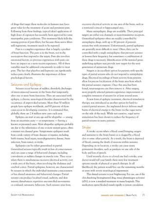 of drugs that target these molecules in humans may have
great value for the treatment of acute and persistent pain.
Following from these findings, topical (skin) application of
high doses of capsaicin has recently been approved for some
neuropathic pain conditions. This treatment likely kills the
sensing portion of pain fibers, but because these nerve fibers
will regenerate, treatment needs to be repeated.
Pain is a complex experience that is largely a product
of brain function. The pain is in the brain, not in the
nociceptors that respond to the injury. Pain also involves
emotional factors, so previous experiences with pain can
have an impact on a more recent experience. All of these
variables must be addressed concurrently in order to treat
pain. The fact that placebos and hypnosis can significantly
reduce pain clearly illustrates the importance of these
psychological factors.

Seizures and epilepsy
Seizures occur because of sudden, disorderly discharges
of interconnected neurons in the brain that temporarily
alter one or more brain functions. They are associated with
epilepsy, a chronic neurological disorder characterized by the
occurrence of unprovoked seizures. More than 50 million
people have epilepsy worldwide, and 85 percent of those
cases occur in developing countries. It is estimated that,
globally, there are 2.4 million new cases each year.
Epilepsy can start at any age and be idiopathic — arising
from an uncertain cause — or symptomatic — having a
known or presumed cause. Most idiopathic epilepsies probably
are due to the inheritance of one or more mutant genes, often
a mutant ion channel gene. Symptomatic epilepsies result
from a wide variety of brain diseases or injuries, including
birth trauma, head injury, neurodegenerative disease, brain
infection, brain tumor, or stroke.
Epilepsies can be either generalized or partial.
Generalized seizures typically result in loss of consciousness
and can cause a range of behavioral changes, including
convulsions or sudden changes in muscle tone. They occur
when there is simultaneous excessive electrical activity over
a wide area of the brain, often involving the thalamus and
cerebral cortex. Partial epilepsies, however, are characterized
by seizures in which the individual maintains consciousness
or has altered awareness and behavioral changes. Partial
seizures can produce localized visual, auditory, and skin
sensory disturbances; repetitive uncontrolled movements;
or confused, automatic behaviors. Such seizures arise from

Society for NeuroScieNce

excessive electrical activity in one area of the brain, such as
a restricted cortical or hippocampal area.
Many antiepileptic drugs are available. Their principal
targets are either ion channels or neurotransmitter receptors.
Generalized epilepsies often are readily controlled by
antiepileptic drugs, with up to 80 percent of patients
seizure-free with treatment. Unfortunately, partial epilepsies
are generally more difficult to treat. Often, they can be
controlled with a single antiepileptic that prevents seizures
or lessens their frequency, but sometimes a combination of
these drugs is necessary. Identification of the mutated genes
underlying epilepsy may provide new targets for the next
generation of antiseizure drugs.
Surgery is an excellent option for patients with specific
types of partial seizures who do not respond to antiepileptic
drugs. Electrical recordings of brain activity from patients
allow for precise localization of the brain area from which
the partial seizures originate. Once this area has been
found, neurosurgeons can then remove it. After surgery,
most properly selected patients experience improvement or
complete remission of seizures for at least several years.
A new form of epilepsy treatment, electrical stimulation
therapy, was introduced as another option for hard-tocontrol partial seizures. An implanted device delivers small
bursts of electrical energy to the brain via the vagus nerve
on the side of the neck. While not curative, vagal nerve
stimulation has been shown to reduce the frequency of
partial seizures in many patients.

Stroke
A stroke occurs when a blood vessel bringing oxygen
and nutrients to the brain bursts or is clogged by a blood
clot or some other particle. As a result, the brain is deprived
of blood, causing the death of neurons within minutes.
Depending on its location, a stroke can cause many
permanent disorders, such as paralysis on one side of the
body and loss of speech.
Until recently, if you or a loved one had a stroke, your
doctor would tell your family there were few treatment
options outside of physical or speech therapy. In all
likelihood, the patient would live out the remaining months
or years with severe neurological impairment.
This dismal scenario is now brightening. For one, use of the
clot-dissolving bioengineered drug, tissue plasminogen activator
(tPA), is now a standard treatment in many hospitals. This
medication opens blocked vessels rapidly to restore circulation

diseases and disorders

| BraiN factS

71

 