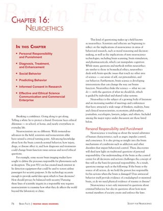 chaPter 16:
haPter
NeuroethicS
in

this

chapter

n

Personal Responsibility
and Punishment

n

Diagnosis, Treatment,
and Enhancement

n

Social Behavior

n

Predicting Behavior

n

Informed Consent in Research

n

Effective and Ethical Science
Communication and Commercial
Enterprise

Breaking a confidence. Going along to get along.
Telling a white lie to protect a friend. Everyone faces ethical
dilemmas — in school, at home, and nearly everywhere in
everyday life.
Neuroscientists are no different. With tremendous
advances in the field, scientists and nonscientists alike
have sensed a critical turning point. Advancing knowledge
about how the brain controls normal behavior; how injury,
drugs, or disease affect it; and how diagnoses and treatments
could change brain function raises serious and novel ethical
questions.
For example, some recent brain imaging studies have
sought to define the processes responsible for phenomena such
as deception. The post-9/11 era has created much interest in
lie detection equipment that could be used to screen airline
passengers for security purposes. Is the technology accurate
enough to provide useful data upon which to base decisions?
How should privacy be balanced with security? Pursuing
these lines of scientific inquiry in a responsible way requires
neuroscientists to examine how what they do affects the world
beyond the laboratory or clinic.

76

BraiN factS | treating

brain disorders

This kind of questioning makes up a field known
as neuroethics. Scientists and ethicists are beginning to
reflect on the implications of neuroscience in areas of
behavioral research, such as moral reasoning and decisionmaking, as well as the implications of new neuroscience
technologies, including brain scanning, brain stimulation,
and pharmaceuticals, which can manipulate cognition.
While many questions and methods within neuroethics
are similar to those in biomedical ethics, neuroethics
deals with brain-specific issues that touch no other area
of science — our sense of self, our personalities, and
our behavior. Furthermore, brain science is developing
interventions that can change the way our brains
function. Neuroethics links the science — what we can
do — with the question of what we should do, which
is guided by individual and shared value systems.
Neuroethics is the subject of a growing body of literature
and an increasing number of meetings and conferences
that have attracted a wide range of thinkers, students, basic
and clinical neuroscientists, economists, philosophers,
journalists, sociologists, lawyers, judges, and others. Included
among the major topics under discussion are those listed
below.

Personal Responsibility and Punishment
Neuroscience is teaching us about the neural substrates
of human characteristics, such as anger, impulse control,
and conscience. It is also giving us insight into the brain
mechanisms of conditions such as addiction and other
disorders that impair behavioral control. These discoveries
will shed new light on traditional questions of personal
responsibility. Our understanding of the brain as the control
center for all decisions and actions challenges the concept of
free will as the basis for personal responsibility. As a result,
questions emerge such as the following: If the brain is the
source of all action, do we hold the person less responsible
for his actions when the brain is damaged? Does antisocial
behavior itself provide evidence of a maladapted or miswired
brain, or do we need physical evidence of trauma or disease?
Neuroscience is not only interested in questions about
criminal behavior, but also in questions about how more
normal members of society create and enforce the laws

Society for NeuroScieNce

 