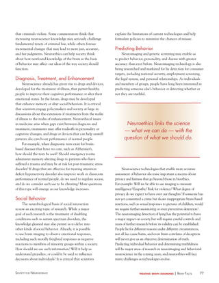 that criminals violate. Some commentators think that
increasing neuroscience knowledge may seriously challenge
fundamental tenets of criminal law, while others foresee
incremental changes that may lead to more just, accurate,
and fair judgments. Neuroethics can help society think
about how newfound knowledge of the brain as the basis
of behavior may affect our ideas of the way society should
function.

Diagnosis, Treatment, and enhancement
Neuroscience already has given rise to drugs and devices,
developed for the treatment of illness, that permit healthy
people to improve their cognitive performance or alter their
emotional states. In the future, drugs may be developed
that enhance memory or alter social behaviors. It is critical
that scientists engage policymakers and society at large in
discussions about the extension of treatments from the realm
of illness to the realm of enhancement. Neuroethical issues
in medicine arise when gaps exist between diagnosis and
treatment, treatments may offer tradeoffs in personality or
cognitive changes, and drugs or devices that can help unwell
patients also can boost performance of normal people.
For example, when diagnostic tests exist for brainbased diseases that have no cure, such as Alzheimer’s,
how should the tests be used? Should emergency rooms
administer memory-altering drugs to patients who have
suffered a trauma and may be at risk for post-traumatic stress
disorder? If drugs that are effective for treating attention
deficit hyperactivity disorder also improve work or classroom
performance of normal people, do we need to regulate access,
and do we consider such use to be cheating? More questions
of this type will emerge as our knowledge increases.

Social Behavior
The neurobiological basis of social interaction
is now an exciting topic of research. While a major
goal of such research is the treatment of disabling
conditions such as autism spectrum disorders, the
knowledge gleaned may also permit us to delve into
other kinds of social behavior. Already, it is possible
to use brain imaging to observe emotional responses,
including such morally freighted responses as negative
reactions to members of minority groups within a society.
How should we use such information? Will it help us
understand prejudice, or could it be used to influence
decisions about individuals? It is critical that scientists

Society for NeuroScieNce

explain the limitations of current technologies and help
formulate policies to minimize the chances of misuse.

Predicting Behavior
Neuroimaging and genetic screening may enable us
to predict behavior, personality, and disease with greater
accuracy than ever before. Neuroimaging technology is also
being researched and marketed for lie detection for consumer
targets, including national security, employment screening,
the legal system, and personal relationships. As individuals
and members of groups, people have long been interested in
predicting someone else’s behavior or detecting whether or
not they are truthful.

Neuroethics links the science
— what we can do — with the
question of what we should do.

Neuroscience technologies that enable more accurate
assessment of behavior also raise important concerns about
privacy and fairness that go beyond those in bioethics.
For example: Will we be able to use imaging to measure
intelligence? Empathy? Risk for violence? What degree of
privacy do we expect to have over our thoughts? If someone has
not yet committed a crime but shows inappropriate brain-based
reactions, such as sexual responses to pictures of children, would
we require further monitoring or even preventive detention?
The neuroimaging detection of lying has the potential to have
a major impact on society but will require careful controls and
years of further research before its validity can be established.
People lie for different reasons under different circumstances,
not all lies cause harm, and even brain correlates of deception
will never give us an objective determination of truth.
Predicting individual behavior and determining truthfulness
will be major areas of research in neuroimaging and behavioral
neuroscience in the coming years, and neuroethics will face
many challenges as technologies evolve.

treating brain disorders

| BraiN factS

77

 
