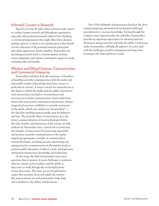 Informed Consent in Research
Special care must be taken when scientists seek consent
to conduct human research and throughout experiments,
especially when potential research subjects have thinking
or emotional impairments that might affect their decisionmaking capacity. Consent is an ongoing process that should
involve education of the potential research participant
and, when appropriate, family members. Researchers are
discussing potential needs to exercise greater scrutiny,
ensure safeguards, and enhance participants’ grasp of a study,
including risks and benefits.

One of the hallmarks of neuroscience has been the drive
toward integrating information from disparate fields and
specializations to increase knowledge. Sorting through the
complex issues captured under the umbrella of neuroethics
provides an important opportunity for informed and rich
discussions among scientists and with the public. Continuing
study of neuroethics will help all segments of society deal
with the challenges posed by emerging technologies that
investigate the brain and how it works.

effective and ethical Science: Communication
and Commercial enterprise
Neuroethics will draw from the experience of bioethics
in handling scientific communication with the media and
responsible transfer of knowledge from basic science to
profit-driven venture. A major concern for neuroethicists is
the degree to which the media and the public’s fascination
with neuroscience can lead to overstatements and
inaccuracies in media communication. Early studies have
shown that neuroscience information and pictures of brain
images lend excessive credibility to scientific statements
in the media, which may underscore “neurorealism” —
the idea that anything neuroscientific must be definitive
and true. The powerful allure of neuroscience may also
entice commercialization of neurotechnologies before
the risks, benefits, and limitations of the science are fully
understood. Neuroethics has a critical role in protecting
the integrity of neuroscience by promoting responsible
and accurate scientific communication in the media;
supporting appropriate oversight of commercialized
neurotechnologies, including accurate advertising; and
urging proactive communication in the popular media to
promote public discussion of ethical, social, and legal issues
arising from neuroscience knowledge and technology.
At this stage, the field of neuroethics raises more
questions than it answers. It poses challenges to scientists,
ethicists, lawyers, policy-makers, and the public as
they strive to work through the social implications
of new discoveries. The issues are too broad-based to
expect that scientists alone will supply the answers.
But neuroscientists are well positioned to help shape
and contribute to the debate and discussion.

78

BraiN factS | treating

brain disorders

Society for NeuroScieNce

 
