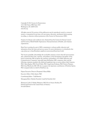 Copyright © 2012 Society for Neuroscience
1121 14th Street, NW, Suite 1010
Washington, DC 20005 USA
www.sfn.org
All rights reserved. No portion of this publication may be reproduced, stored in a retrieval
system, or transmitted in any form or by any means, electronic, mechanical, photocopying,
recording, or otherwise without permission of the Society for Neuroscience (SfN).
Statistics for diseases and conditions were obtained from the Centers for Disease Control
and Prevention, World Health Organization, National Institutes of Health, and voluntary
organizations.
Brain Facts is produced as part of SfN’s commitment to advance public education and
information about the brain and nervous system. For more information or to download a free
copy, please go to http://brainfacts.org/about-neuroscience/brain-facts-book/.
The Society gratefully acknowledges the invaluable assistance of more than 60 neuroscientists
who volunteered their time, expertise, and guidance in the development and update of this
book. In particular, SfN recognizes the assistance and guidance of its Public Education and
Communication Committee, especially James McNamara, MD, committee chair, and the
following committee members who dedicated significant time as section editors: Judy Cameron,
PhD; Barry Kaplan, PhD; David Parfitt, PhD; Angela Jane Roskams, PhD; Patricia Trimmer,
PhD; Gary Westbrook, MD. SfN also recognizes the important contributions of Nicholas Spitzer,
PhD, inaugural editor-in-chief for BrainFacts.org.
Deputy Executive Director (Programs): Mona Miller
Executive Editor: Debra Speert, PhD
Contributing Editor: Todd Bentsen
Managing Editor: Marilyn Fenichel, Cassell & Fenichel, LLC
Illustrators: Lydia V. Kibiuk, Baltimore, MD; Devon Stuart, Hershey, PA
Printed and bound in the United States of America
Seventh Edition

 