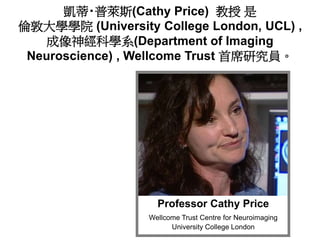 Professor Cathy Price
Wellcome Trust Centre for Neuroimaging
University College London
凱蒂‧普萊斯(Cathy Price) 教授 是
倫敦大學學院 (Un...