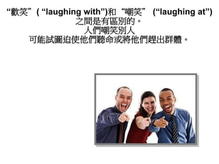 “歡笑”( “laughing with”)和“嘲笑” (“laughing at”)
之間是有區別的。
人們嘲笑別人
可能試圖迫使他們聽命或將他們趕出群體。
 