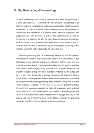 3. The Role in Legal Proceedings


   In legal proceedings, the scope of the science of Brain Fingerprinting –
   and all other sciences – is limited. The role of Brain Fingerprinting is to
   take the output of investigations and interviews regarding what information
   is relevant, to make a scientific determination regarding the presence or
   absence of that information in a specific brain, and thus to provide the
   judge and jury with evidence to aid in their determination of guilt or
   innocence of a suspect. As with the other forensic sciences, the science
   of Brain Fingerprinting does not tell us when to run a test, whom to test, or
   what to test for. This is determined by the investigator according to his
   skill and judgment, and evaluated by the judge and jury.


      Brain Fingerprinting tells us scientifically whether or not this specific
   information is stored in a specific person’s brain. It is fundamental to our
   legal system, and essential to the cause of justice, that the judge and jury
   must be supplied with all of the available evidence to aid them in reaching
   their verdict. Brain Fingerprinting provides solid scientific evidence that
   must be weighed along with other available evidence by the judge and
   jury. In our view, it would be a serious miscarriage of justice to deny a
   judge and jury the opportunity to hear and evaluate the evidence provided
   by the science of Brain Fingerprinting, when available, along with all of the
   other available evidence. In the case of a suspect presenting Brain
   Fingerprinting evidence supporting a claim of innocence, such a denial
   would also be unconscionable human rights violation. Brain Fingerprinting
   is not a substitute for the careful deliberations of a judge and jury. It can
   play a vital role in informing these deliberations, however, by providing
   accurate, scientific evidence relevant to the issues at hand.




Department of Computer Science                                                     Page 10
 