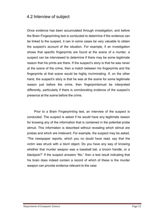 4.2 Interview of subject


   Once evidence has been accumulated through investigation, and before
   the Brain Fingerprinting test is conducted to determine if the evidence can
   be linked to the suspect, it can in some cases be very valuable to obtain
   the suspect’s account of the situation. For example, if an investigation
   shows that specific fingerprints are found at the scene of a murder, a
   suspect can be interviewed to determine if there may be some legitimate
   reason that his prints are there. If the suspect’s story is that he was never
   at the scene of the crime, then a match between his fingerprints and the
   fingerprints at that scene would be highly incriminating. If, on the other
   hand, the suspect’s story is that he was at the scene for some legitimate
   reason just before the crime, then fingerprintsmust be interpreted
   differently, particularly if there is corroborating evidence of the suspect’s
   presence at the scene before the crime.




        Prior to a Brain Fingerprinting test, an interview of the suspect is
   conducted. The suspect is asked if he would have any legitimate reason
   for knowing any of the information that is contained in the potential probe
   stimuli. This information is described without revealing which stimuli are
   probes and which are irrelevant. For example, the suspect may be asked,
   ―The newspaper reports, which you no doubt have read, say that the
   victim was struck with a blunt object. Do you have any way of knowing
   whether that murder weapon was a baseball bat, a broom handle, or a
   blackjack?‖ If the suspect answers ―No,‖ then a test result indicating that
   his brain does indeed contain a record of which of these is the murder
   weapon can provide evidence relevant to the case




Department of Computer Science                                                     Page 12
 