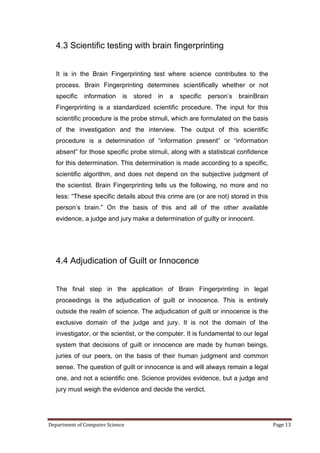 4.3 Scientific testing with brain fingerprinting


   It is in the Brain Fingerprinting test where science contributes to the
   process. Brain Fingerprinting determines scientifically whether or not
   specific   information    is   stored   in   a   specific   person’s   brainBrain
   Fingerprinting is a standardized scientific procedure. The input for this
   scientific procedure is the probe stimuli, which are formulated on the basis
   of the investigation and the interview. The output of this scientific
   procedure is a determination of ―information present‖ or ―information
   absent‖ for those specific probe stimuli, along with a statistical confidence
   for this determination. This determination is made according to a specific,
   scientific algorithm, and does not depend on the subjective judgment of
   the scientist. Brain Fingerprinting tells us the following, no more and no
   less: ―These specific details about this crime are (or are not) stored in this
   person’s brain.‖ On the basis of this and all of the other available
   evidence, a judge and jury make a determination of guilty or innocent.




   4.4 Adjudication of Guilt or Innocence


   The final step in the application of Brain Fingerprinting in legal
   proceedings is the adjudication of guilt or innocence. This is entirely
   outside the realm of science. The adjudication of guilt or innocence is the
   exclusive domain of the judge and jury. It is not the domain of the
   investigator, or the scientist, or the computer. It is fundamental to our legal
   system that decisions of guilt or innocence are made by human beings,
   juries of our peers, on the basis of their human judgment and common
   sense. The question of guilt or innocence is and will always remain a legal
   one, and not a scientific one. Science provides evidence, but a judge and
   jury must weigh the evidence and decide the verdict.




Department of Computer Science                                                         Page 13
 