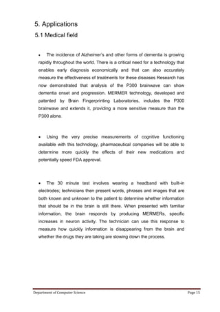 5. Applications
5.1 Medical field


      The incidence of Alzheimer’s and other forms of dementia is growing
   rapidly throughout the world. There is a critical need for a technology that
   enables early diagnosis economically and that can also accurately
   measure the effectiveness of treatments for these diseases Research has
   now demonstrated that analysis of the P300 brainwave can show
   dementia onset and progression. MERMER technology, developed and
   patented by Brain Fingerprinting Laboratories, includes the P300
   brainwave and extends it, providing a more sensitive measure than the
   P300 alone.



      Using the very precise measurements of cognitive functioning
   available with this technology, pharmaceutical companies will be able to
   determine more quickly the effects of their new medications and
   potentially speed FDA approval.




      The 30 minute test involves wearing a headband with built-in
   electrodes; technicians then present words, phrases and images that are
   both known and unknown to the patient to determine whether information
   that should be in the brain is still there. When presented with familiar
   information, the brain responds by producing MERMERs, specific
   increases in neuron activity. The technician can use this response to
   measure how quickly information is disappearing from the brain and
   whether the drugs they are taking are slowing down the process.




Department of Computer Science                                                    Page 15
 