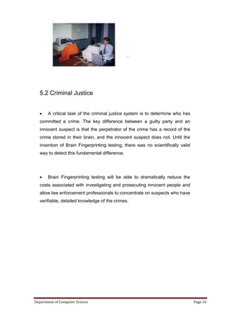 .




   5.2 Criminal Justice


      A critical task of the criminal justice system is to determine who has
   committed a crime. The key difference between a guilty party and an
   innocent suspect is that the perpetrator of the crime has a record of the
   crime stored in their brain, and the innocent suspect does not. Until the
   invention of Brain Fingerprinting testing, there was no scientifically valid
   way to detect this fundamental difference.




      Brain Fingerprinting testing will be able to dramatically reduce the
   costs associated with investigating and prosecuting innocent people and
   allow law enforcement professionals to concentrate on suspects who have
   verifiable, detailed knowledge of the crimes.




Department of Computer Science                                                    Page 16
 