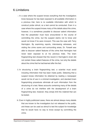 6. Limitations
     i.   In a case where the suspect knows everything that the investigators
            know because he has been exposed to all available information in
            a previous trial, here is no available information with which to
            construct probe stimuli, so a test cannot be conducted. Even in a
            case where the suspect knows many of the details about the crime,
            however, it is sometimes possible to discover salient information
            that the perpetrator must have encountered in the course of
            committing the crime, but the suspect claims not to know and
            would not know if he were innocent. This was the case with Terry
            Harrington. By examining reports, interviewing witnesses, and
            visiting the crime scene and surrounding areas, Dr. Farwell was
            able to discover salient features of the crime that Harrington had
            never been exposed to at his previous trials. The brain
            fingerprinting test showed that the record in Harrington’s brain did
            not contain these salient features of the crime, but only the details
            about the crime that he had learned after the fact.


     ii. In structuring a brain fingerprinting test, a scientist must avoid
            including information that has been made public. Detecting that a
            suspect knows information he obtained by reading a newspaper
            would not be of use in a criminal investigation, and standard brain
            fingerprinting procedures eliminate all such information from the
            structuring of a test. News accounts containing many of the details
            of a crime do not interfere with the development of a brain
            fingerprinting test, however; they simply limit the material that can
            be tested.

    iii. Even in highly publicized cases, there are almost always many details
            that are known to the investigators but not released to the public,
            and these can be used as stimuli to test the subject for knowledge
            that he would have no way to know except by committing the
            crime.



Department of Computer Science                                                      Page 17
 
