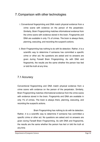 7. Comparison with other technologies


     i. Conventional fingerprinting and DNA match physical evidence from a
          crime scene with evidence on the person of the perpetrator.
          Similarly, Brain Fingerprinting matches informational evidence from
          the crime scene with evidence stored in the brain. Fingerprints and
          DNA are available in only 1% of crimes. The brain is always there,
          planning, executing, and recording the suspect's actions.


     ii. Brain Fingerprinting has nothing to do with lie detection. Rather, it is a
          scientific way to determine if someone has committed a specific
          crime or other act. No questions are asked and no answers are
          given during Farwell Brain Fingerprinting. As with DNA and
          fingerprints, the results are the same whether the person has lied
          or told the truth at any time.




   7.1 Accuracy


   Conventional fingerprinting and DNA match physical evidence from a
   crime scene with evidence on the person of the perpetrator. Similarly,
   Brain Fingerprinting matches informational evidence from the crime scene
   with evidence stored in the brain. Fingerprints and DNA are available in
   only 1% of crimes. The brain is always there, planning, executing, and
   recording the suspect's actions.


                       Brain Fingerprinting has nothing to do with lie detection.
   Rather, it is a scientific way to determine if someone has committed a
   specific crime or other act. No questions are asked and no answers are
   given during Farwell Brain Fingerprinting. As with DNA and fingerprints,
   the results are the same whether the person has lied or told the truth at
   any time.

Department of Computer Science                                                        Page 18
 
