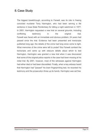 8. Case Study


   The biggest breakthrough, according to Farwell, was its role in freeing
   convicted murderer Terry Harrington, who had been serving a life
   sentence in Iowa State Penitentiary for killing a night watchman in 1977.
   In 2001, Harrington requested a new trial on several grounds, including
   conflicting        testimony       in        the        original       trial.
   Farwell was faced with an immediate and obvious problem: 24 years had
   passed since the trial. Evidence had been presented and transcripts
   published long ago; the details of the crime had long since come to light.
   What memories of the crime were left to probe? But Farwell combed the
   transcripts and came up with obscure details about which to test
   Harrington. Harrington was granted a new trial when it was discovered
   that some of the original police reports in the case had been missing at his
   initial trial. By 2001, however, most of the witnesses against Harrington
   had either died or had been discredited. Finally, when a key witness heard
   that Harrington had "passed" his brain fingerprinting test, he recanted his
   testimony and the prosecution threw up its hands. Harrington was set free




Department of Computer Science                                                     Page 19
 