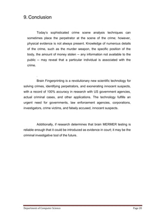 9. Conclusion


            Today’s sophisticated crime scene analysis techniques can
   sometimes place the perpetrator at the scene of the crime; however,
   physical evidence is not always present. Knowledge of numerous details
   of the crime, such as the murder weapon, the specific position of the
   body, the amount of money stolen -- any information not available to the
   public -- may reveal that a particular individual is associated with the
   crime.


            .
            Brain Fingerprinting is a revolutionary new scientific technology for
solving crimes, identifying perpetrators, and exonerating innocent suspects,
with a record of 100% accuracy in research with US government agencies,
actual criminal cases, and other applications. The technology fulfills an
urgent need for governments, law enforcement agencies, corporations,
investigators, crime victims, and falsely accused, innocent suspects.




            Additionally, if research determines that brain MERMER testing is
reliable enough that it could be introduced as evidence in court; it may be the
criminal investigative tool of the future.




Department of Computer Science                                                      Page 20
 