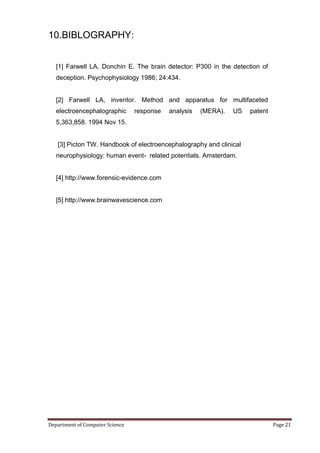 10.BIBLOGRAPHY:


   [1] Farwell LA, Donchin E. The brain detector: P300 in the detection of
   deception. Psychophysiology 1986; 24:434.


   [2] Farwell LA, inventor. Method and apparatus for multifaceted
   electroencephalographic       response   analysis   (MERA).   US   patent
   5,363,858. 1994 Nov 15.


   [3] Picton TW. Handbook of electroencephalography and clinical
   neurophysiology: human event- related potentials. Amsterdam.


   [4] http://www.forensic-evidence.com


   [5] http://www.brainwavescience.com




Department of Computer Science                                                 Page 21
 