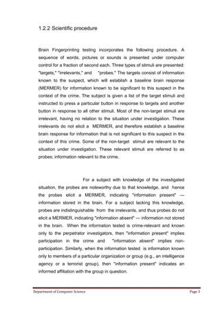 1.2.2 Scientific procedure



   Brain Fingerprinting testing incorporates the following procedure. A
   sequence of words, pictures or sounds is presented under computer
   control for a fraction of second each. Three types of stimuli are presented:
   "targets," "irrelevants," and   "probes." The targets consist of information
   known to the suspect, which will establish a baseline brain response
   (MERMER) for information known to be significant to this suspect in the
   context of the crime. The subject is given a list of the target stimuli and
   instructed to press a particular button in response to targets and another
   button in response to all other stimuli. Most of the non-target stimuli are
   irrelevant, having no relation to the situation under investigation. These
   irrelevants do not elicit a MERMER, and therefore establish a baseline
   brain response for information that is not significant to this suspect in the
   context of this crime. Some of the non-target stimuli are relevant to the
   situation under investigation. These relevant stimuli are referred to as
   probes; information relevant to the crime.




                            For a subject with knowledge of the investigated
   situation, the probes are noteworthy due to that knowledge, and hence
   the probes elicit a MERMER, indicating "information present" —
   information stored in the brain. For a subject lacking this knowledge,
   probes are indistinguishable from the irrelevants, and thus probes do not
   elicit a MERMER, indicating "information absent" — information not stored
   in the brain. When the information tested is crime-relevant and known
   only to the perpetrator investigators, then "information present" implies
   participation in the crime and         "information absent" implies non-
   participation. Similarly, when the information tested is information known
   only to members of a particular organization or group (e.g., an intelligence
   agency or a terrorist group), then "information present" indicates an
   informed affiliation with the group in question.



Department of Computer Science                                                     Page 3
 