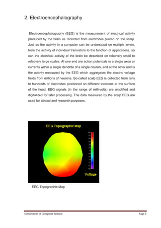 2. Electroencephalography


   Electroencephalography (EEG) is the measurement of electrical activity
   produced by the brain as recorded from electrodes placed on the scalp.
   Just as the activity in a computer can be understood on multiple levels,
   from the activity of individual transistors to the function of applications, so
   can the electrical activity of the brain be described on relatively small to
   relatively large scales. At one end are action potentials in a single axon or
   currents within a single dendrite of a single neuron, and at the other end is
   the activity measured by the EEG which aggregates the electric voltage
   fields from millions of neurons. So-called scalp EEG is collected from tens
   to hundreds of electrodes positioned on different locations at the surface
   of the head. EEG signals (in the range of milli-volts) are amplified and
   digitalized for later processing. The data measured by the scalp EEG are
   used for clinical and research purposes.




     EEG Topographic Map




Department of Computer Science                                                       Page 5
 