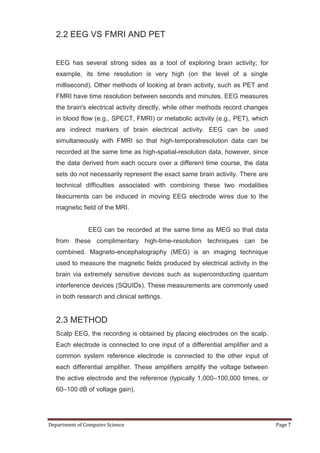 2.2 EEG VS FMRI AND PET


   EEG has several strong sides as a tool of exploring brain activity; for
   example, its time resolution is very high (on the level of a single
   millisecond). Other methods of looking at brain activity, such as PET and
   FMRI have time resolution between seconds and minutes. EEG measures
   the brain's electrical activity directly, while other methods record changes
   in blood flow (e.g., SPECT, FMRI) or metabolic activity (e.g., PET), which
   are indirect markers of brain electrical activity. EEG can be used
   simultaneously with FMRI so that high-temporalresolution data can be
   recorded at the same time as high-spatial-resolution data, however, since
   the data derived from each occurs over a different time course, the data
   sets do not necessarily represent the exact same brain activity. There are
   technical difficulties associated with combining these two modalities
   likecurrents can be induced in moving EEG electrode wires due to the
   magnetic field of the MRI.


               EEG can be recorded at the same time as MEG so that data
   from these complimentary high-time-resolution techniques can be
   combined. Magneto-encephalography (MEG) is an imaging technique
   used to measure the magnetic fields produced by electrical activity in the
   brain via extremely sensitive devices such as superconducting quantum
   interference devices (SQUIDs). These measurements are commonly used
   in both research and clinical settings.


   2.3 METHOD
   Scalp EEG, the recording is obtained by placing electrodes on the scalp.
   Each electrode is connected to one input of a differential amplifier and a
   common system reference electrode is connected to the other input of
   each differential amplifier. These amplifiers amplify the voltage between
   the active electrode and the reference (typically 1,000–100,000 times, or
   60–100 dB of voltage gain).




Department of Computer Science                                                    Page 7
 