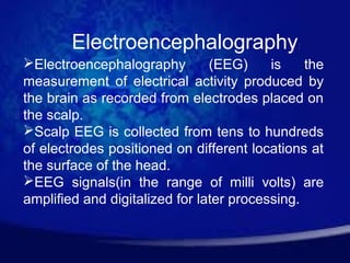 Electroencephalography:
Electroencephalography         (EEG)     is    the
measurement of electrical activity produced by
the brain as recorded from electrodes placed on
the scalp.
Scalp EEG is collected from tens to hundreds
of electrodes positioned on different locations at
the surface of the head.
EEG signals(in the range of milli volts) are
amplified and digitalized for later processing.
 